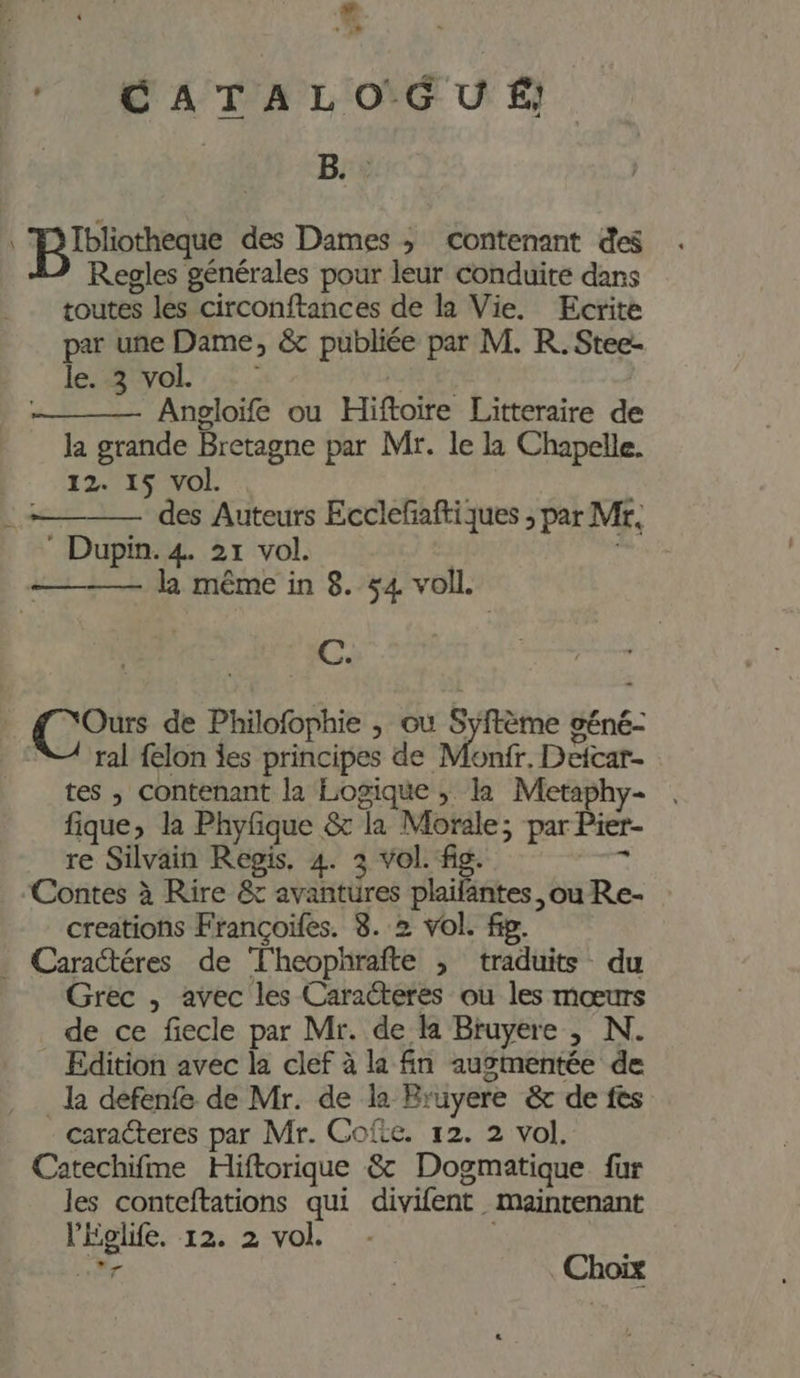 e CATALOG U É; B. : on à des Dames ; contenant des Regles générales pour leur conduite dans toutes les circonftances de la Vie. Ecrite par une Dame, &amp; publiée par M. R.Stee- le. 3/vol : : Angloife ou Hiftoire Litteraire de la grande Bretagne par Mr. le la Chapelle. 12. 15 vol. des Auteurs Ecclefaftiques ; par Mr, Dupin. 4. 21 vol. ; ————— la même in 8. $4 voll. C. Ours de Philofophie , où Syftème géné- NA ral felon jes principes de Monfr. Deicar- tes , contenant la Logique ; la Metaphy- | fique, la Phyfque &amp; la Morale; par Pier- re Silvain Regis. 4. 3 vol. fig. re Contes à Rire &amp; avantures plaifantes. ou Re- creations Françoifes. 8. 2 vol. fig. . Caractéres de Theophrafte ; traduits du Grec , avec les Caracteres où les mœurs _ de ce fiecle par Mr. de la Bruyere ; N. Edition avec la clef à la fn augmentée de _la defenfe de Mr. de la Bruyere &amp; de fes caracteres par Mr. Cofic. 12. 2 vol. Catechifme Hiftorique &amp; Dogmatique fur les conteftations qui divifent maintenant l’Eglife. 12. 2 vol.