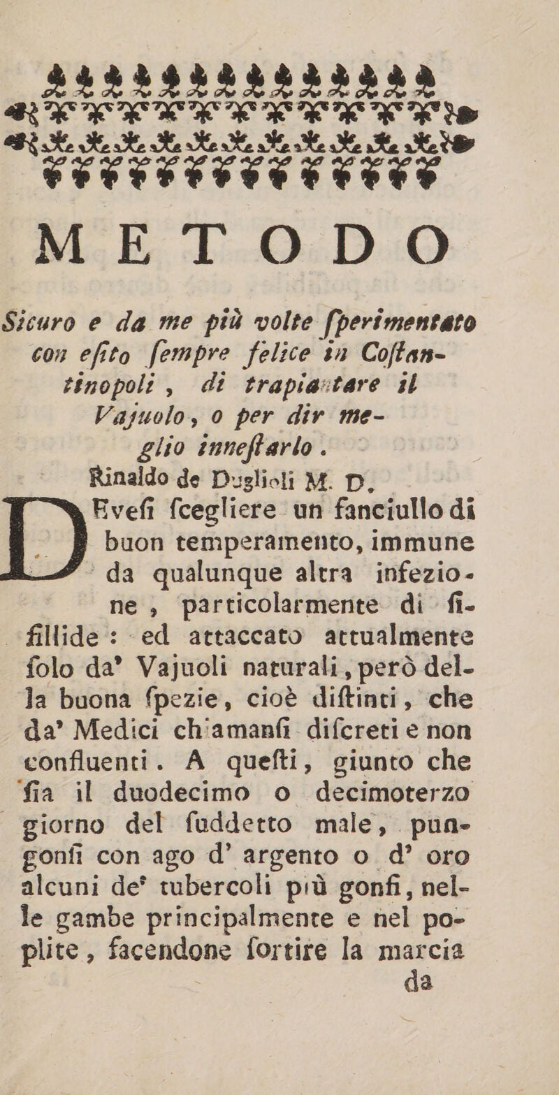Sicuro e da me più volte [perimentato con efito fempre felice tn Coftan- tinopoli , di trapiavtare sl Vajuolo, 0 per div me- glio inneftarlo . Rinaldo de Duslioli M. D, a Evefi fcegliere un fanciullo di # buon temperamento, immune — da qualunque altra infezio- ne, particolarmente di fi- fillide: ed attaccato attualmente folo da’ Vajuoli naturali, però del- la buona fpezie, cioè diftinti, che da’ Medici chiamanfi difcreti e non confluenti. A quefti, giunto che fia il duodecimo o decimoterzo | giorno del fuddetto male, pun» gonfi con ago d’ argento o d’ oro alcuni de® tubercoli più gonfi, nel- le gambe principalmente e nel po- plite , facendone fortire la marcia da