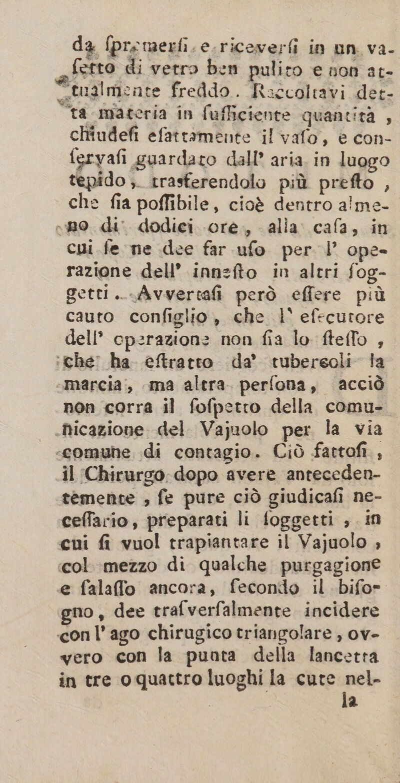 da fpremerfi.e.riceverfi in un va- ferro di vetro ben pulito E non ato tualmente freddo. Raccoltavi der- “ta materia in fufficiente quantità , chiudefi efattamente il vafo, è con- feryafi guardato dall’ aria. in luogo tepido ;. rrasferendolo più prefto , che fia poffibile, cioè dentro alme- eno di dodici ore, alla cafa, in cui fe ne dee far ufo per I’ ope- razione dell’ innzfto in altri fog- getti...Avvertafi però effere più cauto configlio, che 1° efecutore dell’ cpzrazionz non fia lo fteflo , ‘che’ ha eftratto da’ tuberseoli la marcia, ma altra. perfona, acciò non corra il fofpetro della comu- .hicazione. del. Vajuolo per la via -«comuhe di contagio. Cid fartof , il Chirurgo dopo avere anteceden- temente , fe pure ciò giudicafi ne- ceffario, preparati li foggetti , in cui fi vuol trapiantare il Vajuolo , «col. mezzo di qualche purgagione e falafflo ancora, fecondo il. bifor gno, dee trafverfalmente incidere con l’ ago chirugico triangolare , ov- vero con la punta della lancetta in tre oquactro luoghi la cure ee : a