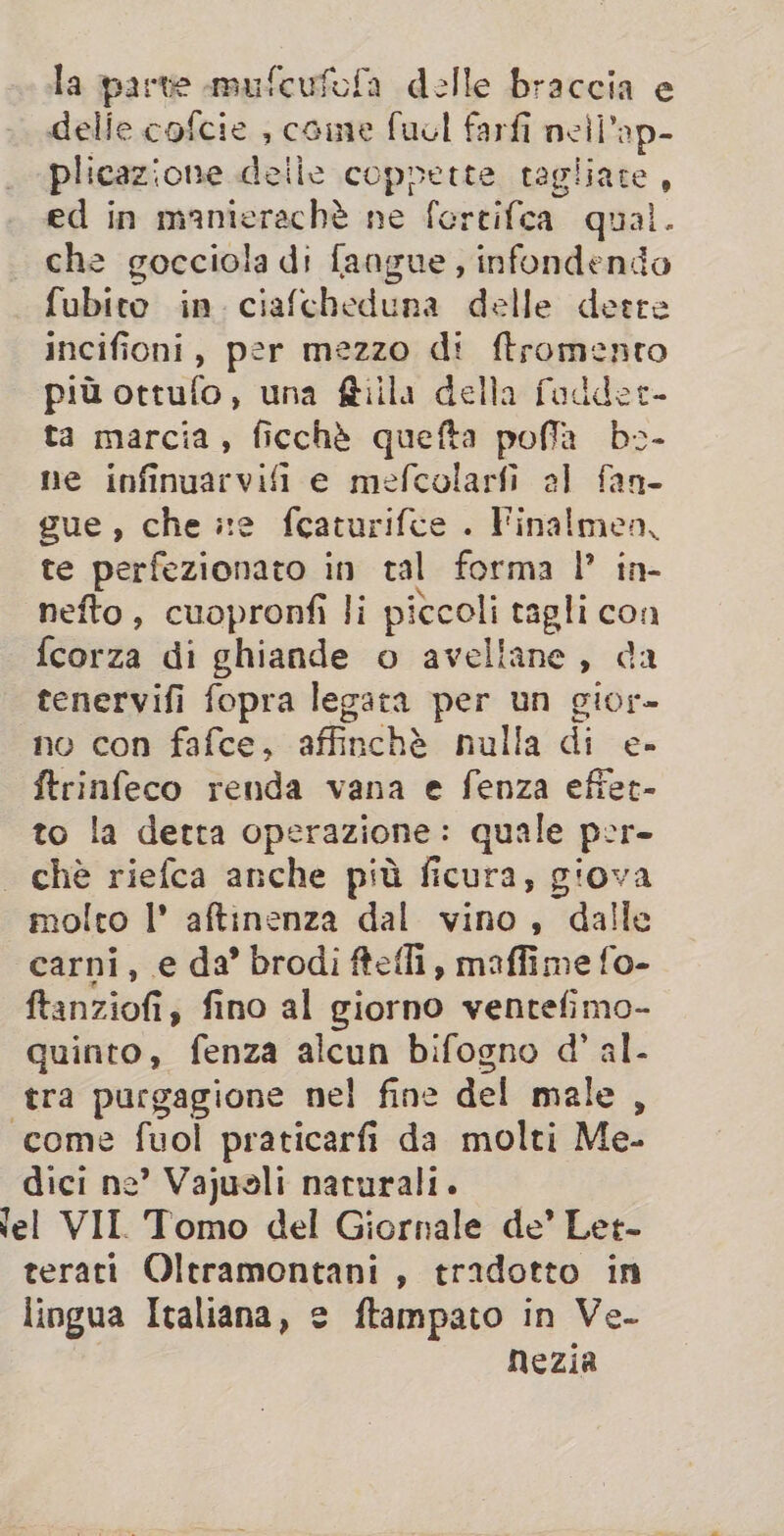 la parte mufcufofa delle braccia e delie cofcie , caine fucl farfi neil’ap- plicazione delle coppette tagliate, ed in manierachè ne fercifca qual. che gocciola di fangue , infondendo fubito in ciafcheduna delle deere incifioni, per mezzo di ftromento più ottufo, una ftilla della fadder- ta marcia, ficchè quefta poffa bs- ne infinuarvifi e mefcolarfi al fan- gue, che xe fcaturifce . Finalmen, te perfezionato in tal forma I’ in- nefto, cuopronfi li pitcoli tagli con fcorza di ghiande o avellane, da tenervifi fopra legata per un gior» no con fafce, affinchè nulla di e- ftrinfeco renda vana e fenza efiet- to la detta operazione: quale per- che riefca anche più ficura, giova molto |’ aftinenza dal vino, dalle carni, e da’ brodi ftefli, maffime fo- ftanziofi, fino al giorno ventefimo- quinto, fenza alcun bifogno d’ al- tra purgagione nel fine del male , «come fuol praticarfi da molti Me- dici ne’? Vajusli naturali. ‘el VII. Tomo del Giornale de’ Let- terati Oltramontani, tradotto in lingua Italiana, e ftampato in Ve- nezia