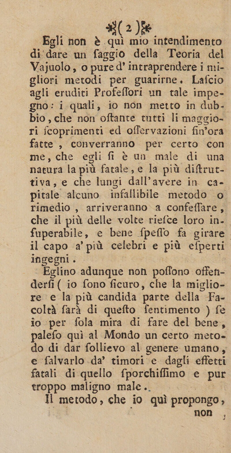 (2)fe Egli non è qui mio intendimento di'dare un faggio della Teoria del Vajuolo, o pure d’ intraprendere i mi- gliori metodi per guarirne. Lafcio agli eruditi Profeffori un tale impe- gno: i quali, io non metto in dub. bio, che non oftante tutti li maggio- ri fcoprimenti ed offervazioni fin'ora fatte , converranno per certo con me, che egli fi è un male di una nacura la più fatale, e la più diftrut- tiva, e che lungi dall’avere in ca- pitale alcuno infallibile metodo o rimedio &gt; arriveranno a confeffare, che il più delle volte riefce loro in. fuperabile, e bene {peffo fa girare. il capo a’ più celebri e più efperti ingegni . Eglino adunque non poftono offen- derfi ( io fono ficuro, che la miglio- re e la più candida parte della Fa- coltà fara di quefto fentimento ) fe io ‘per fola mira di fare del bene, palefo qui al Mondo un certo meto- do di dar follievo al genere umano, e falvarlo da’ timori e dagli effetti fatali di quello fporchiffimo e put troppo maligno male.. Il metodo , che io quì propongo, non ,