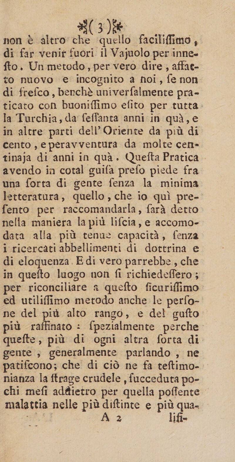 non è altro che quello faciliffimo, di far venir fuori. il Vajuolo per inne» fto. Un metodo, per vero dire , affae- to nuovo e incognito a noi, fe non di frefco, benchè univerfalmente pra- ticato con buoniffimo efito per tutta la Turchia, da feffanta anni in quà, e in altre parti dell’ Oriente da più di cento , eperavventura da molte cen- tinaja di anni in quà. Quefta Pratica | avendo in cotal guifa prefo piede fra una forta di gente fenza la minima letteratura, quello, che io quì pre- fento per raccomandarla, farà detto nella maniera la più lifcia, e accomo- data alla più tenue capacità, fenza i ricercati abbellimenti di dottrina e di eloquenza. E di vero parrebbe, che in quefto luogo non fi richiedeffero ; per riconciliare a quefto ficuriffimo ed utiliffimo metodo anche le perfo- ne del più alto rango, e del gufto più raffinato : fpezialmente perche quefte , più di ogni altra forta di gente ; generalmente parlando , ne patifcono; che di ciò ne fa teftimo- nianza la ftrage crudele , fucceduta po- chi mefi adttietro per quella pofente. malattia nelle più diftinte e più qua- sate A 2 lifi=
