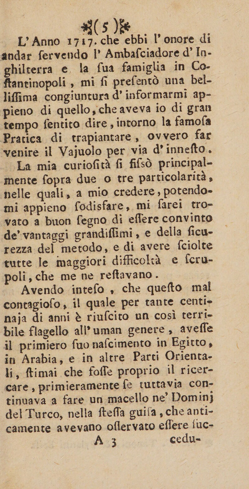 | L’Anno 1717. che ebbi I’ onore di andar fervendo I’ Ambafciadore d' In- ghilterra e. la fua famiglia in Co- ftantinopoli , mi fi prefentò una bel- liffima congiuntura d’ informarmi ap- pieno di quello, che aveva io di gran tempo fentito dire , intorno la famofa Pratica di trapiantare, Ovvero far venire il Vajuolo per via d’innefto. La mia curiofità fi fifsò principal- mente fopra due o tre particolarità, nelle quali, a mio credere , potendo» mi appieno fodisfare, mi farei tro- vato a buon fegno di eflere convinto de’ vantaggi grandiffimi, e della ficu- rezza del metodo, e di avere fciolte tutte le maggiori difficoltà e fcru- poli, che me ne reftavano. “. Avendo intefo , che quefto mal contagiofo , il quale per tante centi» naja di anni è riufcito un così terrie bile flagello ali’ uman genere , aveffe il primiero fuo nafcimento in Egitto , in Arabia, e in altre Parti Orienta- li, ftimai che foffe proprio il ricer- care, primieramente fe tuttavia con- tinuava a fare un macello ne’ Domin} del Turco, nella ftefla guifa , che anti- camente avevano oflervato effere luc- A 3 cedu-