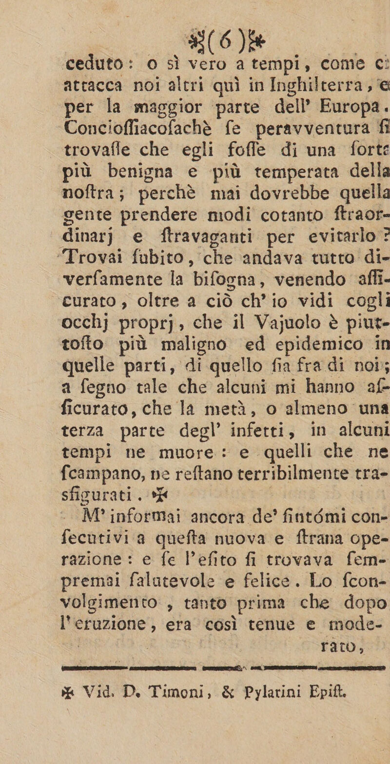 ceduto: o sì ci ou come ¢! attacca noi altri quì in Inghilterra, @ per la maggior parte dell’ Europa. Concioffiacofaché fe peravventura fi trovafle che egli foffe di una forte più benigna e più temperata della noftra; perchè mai dovrebbe quella gente prendere modi cotanto ftraor- dinar) e ftravaganti per evitarlo ? “Trovai fubito, che andava tutto di- verfamente la bifogna, venendo affi- curato , oltre a ciò ch’io vidi cogli occhj proprj, che il Vajuolo è piut- tofto più maligno ed epidemico in quelle parti, di quello fia fra di noi; a fegno tale che alcuni mi hanno af- ficurato, che la metà, o almeno una terza parte degl’ infetti, in alcuni tempi ne muore: e quelli che ne fcampano, ne reftano terribilmente tra- sficurati. E M? informai ancora de’ fintémi con- fecutivi a quefta nuova e ftrana ope- razione : e fe l’efito fi trovava fem- premai falutevole e felice. Lo fcon- volgimento , tanto prima che dopo l'eruzione, era così tenue e mode- | rato, Corsia Sie PAS ra % Vid. Di Timoni, &amp; Pylarini Epi.