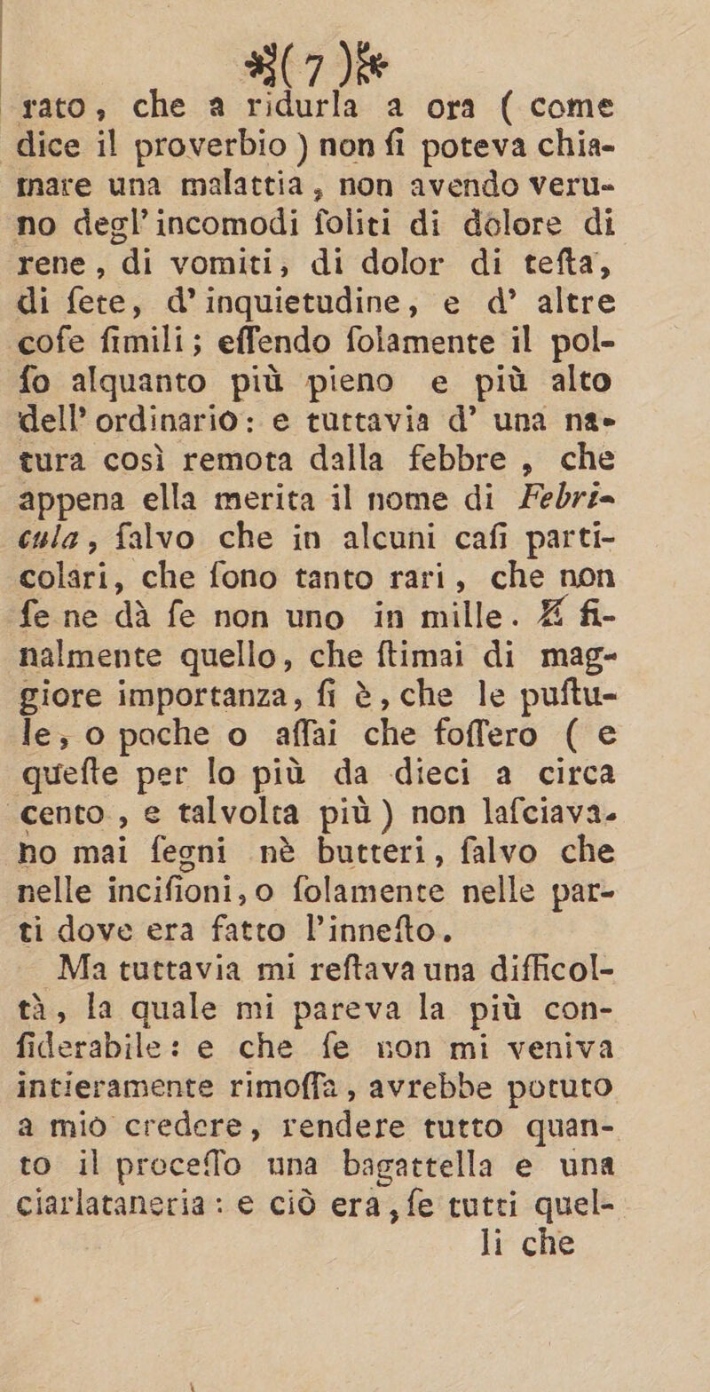 | | i | «rato; che a ridurla a ora ( come dice il proverbio ) non fi poteva chia- mare una malattia, non avendo veru- no degl’incomodi foliti di dolore di rene, di vomiti, di dolor di tefta, di fete, d’inquietudine, e d’ altre cofe fimili; effendo folamente il pol- fo alquanto più pieno e più alto dell’ ordinario: e tuttavia d’ una na» tura così remota dalla febbre , che appena ella merita il nome di Febri- cula , falvo che in alcuni cafi parti- colari, che fono tanto rari, che non fe ne dà fe non uno in mille. Z fi- nalmente quello, che ftimai di mag- giore importanza, fi è, che le puftu- le, o pache o affai che foffero ( e quefte per lo più da dieci a circa «cento, e talvolta più) non lafciava. no mai fegni nè butteri, falvo che nelle incifioni, o folamente nelle par- ti dove era fatto l’innefto. Ma tuttavia mi reftava una difficol- tà, la quale mi pareva la più con- fiderabile: e che fe non mi veniva intieramente rimoffa, avrebbe potuto a miò credere, rendere tutto quan- to il precefo una bagattella e una ciarlataneria : e ciò era, fe tutti quel- li che