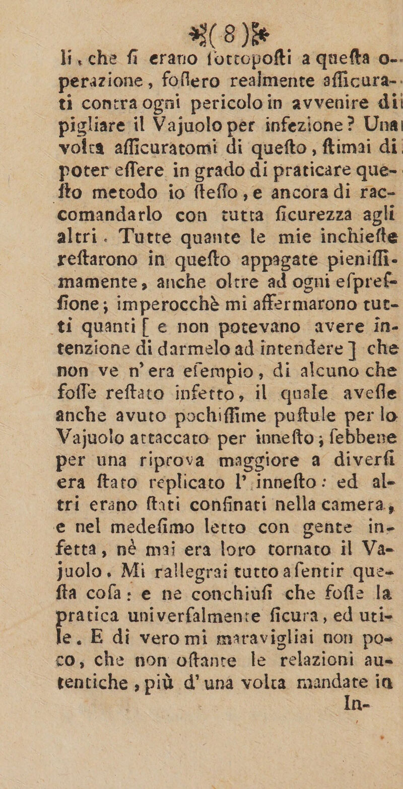 (e) li, che fi erano Sit a quefta o-. perazione , foflero realmente afficura-. ti contra ogni pericoloin avvenire di pigliare il Vajuolo per infezione? Una volta afficuratomi di quefto , ftimai di poter effere in grado di praticare que- fto metodo io fteffo, e ancora di rac- comandarlo con tutta ficurezza agli altri. Tutte quante le mie inchiefte reftarono in quefto appagate pieniffi- mamente, anche oltre ad ogni efpref- fione ; imperocchè mi affermarono tut- ti quantif e non potevano avere in- tenzione di darmelo ad intendere ] che non ve n'era efempio, di alcuno che foffe reftato infetto, il quale avefle anche avuto pochiffime puftule per lo. Vajuolo attaccato per innefto; febbene per una riprova maggiore a diverfi era ftato replicato I’ innefto: ed al- tri erano ftati confinati nella camera, e nel medefimo letto con gente in- fetta, nè mai era loro tornato il Va- juolo. Mi rallegrai tutto afentir que fta cofa: e ne conchiufi che fofle la ratica univerfalmente ficura, ed uti- e. E di vero mi maravigliai non pos co, che non oftante le relazioni aus tentiche , più d’una volta mandate ia In-
