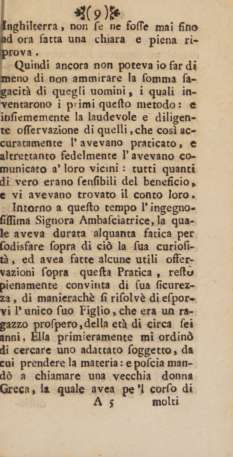 nghilterra, non fe ne foffe mai fino ad ora fatta una chiara e piena ri- prova. | ~ Quindi ancora non poteva io far di meno di. non ammirare la fomma fa- gacità di quegli uomini, i quali in- ventarono i primi quefto metodo: e infiememente la laudevole e diligen- te offervazione di quelli che così ace curatamente l’ avevano praticato, € altrettanto fedelmente I’ avevano co- municato a’ loro vicini : tutti quanti. di vero erano fenfibili del beneficio, e vi avevano trovato il conto loro. Intorno a quefto tempo l'ingegno» fifima Signora Ambafciatrice, la qua- le aveva durata alquanta fatica per fodisfare fopra di ciò la fua curiofi- tà, ed avea fatte alcune utili offer- vazioni fopra quefta Pratica , reftu pienamente convinta di fua ficurez- za, di manierachè fi rifolvè di efpore vi l'unico fuo Figlio , che era un ra- gazzo profpero,della eta di circa fei anni, Ella primieramente mi ordinò di cercare uno adattato foggetto, da cui prendere la materia: e pofcia man- dò a chiamare una vecchia donna Greca, la quale avea pe’! corfo di As «molti