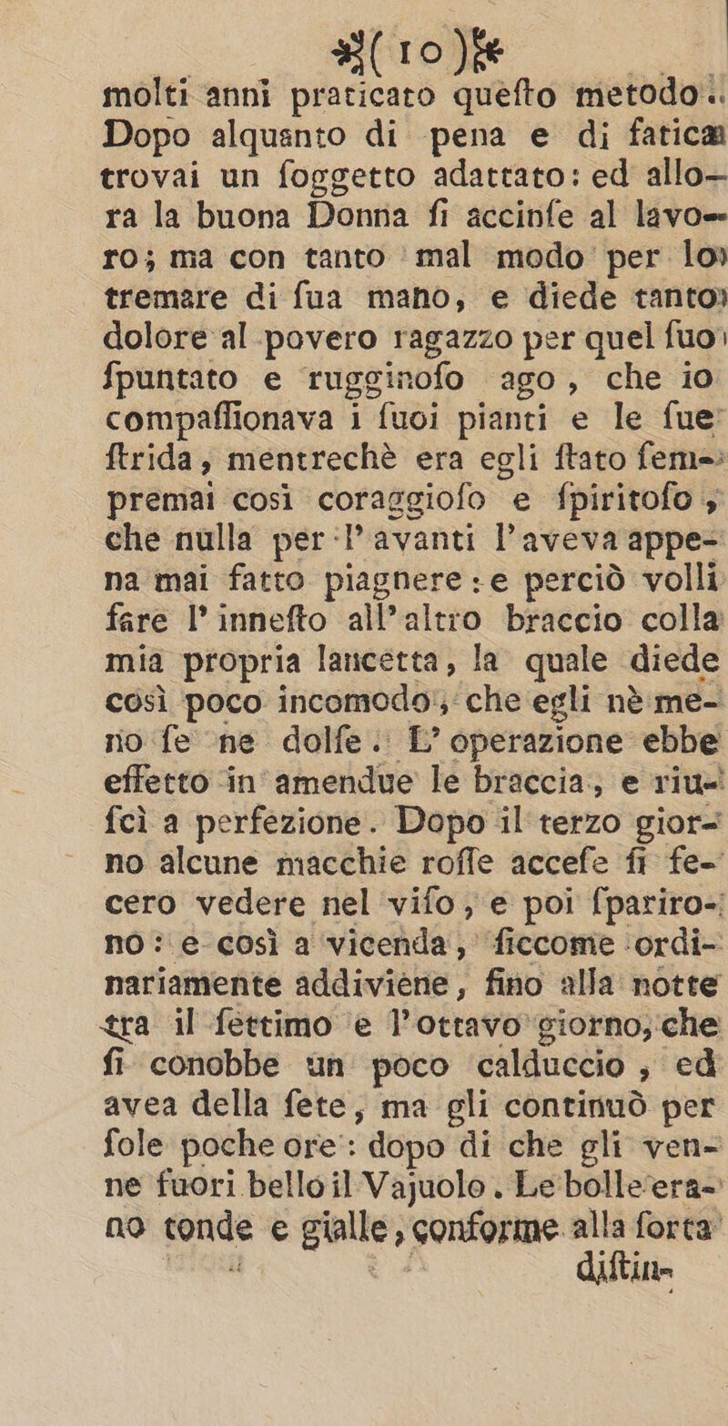 molti anni praticaro quefto metodo. Dopo alquanto di pena e di fatica trovai un foggetto adattato: ed allo— ra la buona Donna fi accinfe al lavo= ro; ma con tanto mal modo per lo» tremare di fua mano, e diede tanto» dolore al povero ragazzo per quel fuo) fpuntato e rugginofo ago, che io compaflionava i fuoi pianti e le fue: ftrida, mentrechè era egli ftato fem=: premai così coraggiofo e fpiritofo , che nulla per‘? avanti l'aveva appe= na mai fatto piagnere :e perciò volli fare l’innefto all’altro braccio colla mia propria lancetta, la quale diede così poco incomodo:, che egli nè me- no fe née dolfe: L’ operazione ebbe effetto in’ amendue le braccia; e riu-' fcì a perfezione. Dopo il terzo gior= no alcune macchie roffe accefe fi fe- cero vedere nel vifo, e poi fpariro-; no: e così a vicenda, ficcome ‘ordi- nariamente addiviene, fino alla notte tra il fettimo e T ottavo giorno, che fi conobbe un poco ‘calduccio ; ed avea della fete, ma gli continuò per fole poche ore’: “dopo di che gli ven- ne fuori belloil Vajuolo . Le bolleera-: no fonde e cha li alla forta’ diftin
