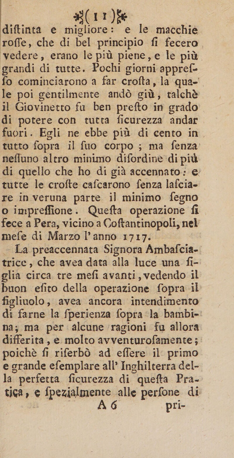 Am diftinta e migliore: e le macchie roffe, che di bel principio fi fecero. ‘vedere, erano le più piene, e le più. grandi di tutte. Pochi giorni appref= fo cominciarono a far crofta, la qua- le poi gentilmente andò giù, talché il Giovinetto fu ben prefto in grado di potere con tutta ficurezza andar fuori. Egli ne ebbe più di cento in. tutto fopra il fuo corpo ; ma fenza’ nefluno altro minimo difordine di più di quello che ho di già accennato: e: tutte le crofte cafcarono fenza lafcia- re in veruna parte il minimo fegno o impreffione. Quefta operazione fi fece a Pera, vicino a Coftantinopoli, nel mefe di Marzo l’anno 1717. - La preaccennata Signora Ambafcia- trice , che avea data alla luce una fi- glia circa tre mefi avanti, vedendo il buon efito della operazione fopra il figliuolo; avea ancora intendimento di farne la fperienza fopra la bambi-: na; ma per alcune ragioni fu allora differita, e molto avventurofamente ; poichè fi fi riferbò ad effere il primo e grande efemplare all’ Inghilterra del- la perfetta ficurezza di “quetta Pra- tica, € 6 iperiblzzence alle perfone di 6 pri-