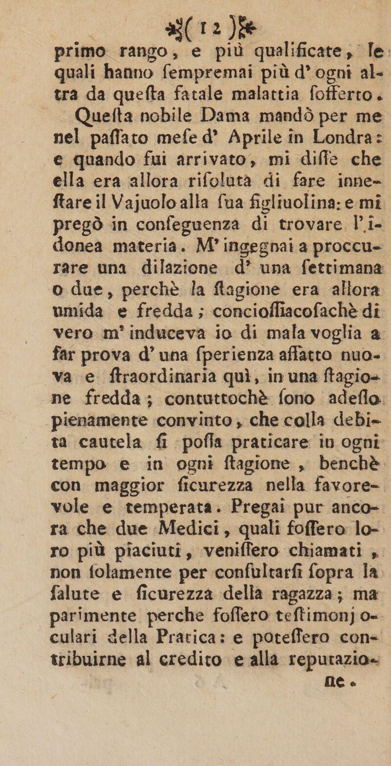 a a). primo rango, e più qualificate, le. quali hanno fempremai più d’ ogni al- tra da quefta fatale malattia fofferto. Quelta nobile Dama mandò per me nel paffato mefe d’ Aprile in Londra: e quando fui arrivato, mi diffe che ella era allora rifoluta di fare inne- ftare il Vajuolo alla fua figliuolina: e mi pregò in confeguenza di trovare l’i- donea materia. M’ ingegnai a proccu- rare una dilazione d’ una fettimana o due, perchè la ftagione era allora umida e fredda; concioffiacofachè di vero m'induceva io di mala voglia a far prova d’ una fperienza affatto nuo- va e. ftraordinaria quì, in una ftagio+ ne fredda; contuttochè fono adefla. pienamente convinto , che colla debi- ta cautela fi pofla praticare in ogni tempo e in ogni ftagione , benchè con maggior ficurezza nella favore- vole e temperata. Pregai pur anco- ra che due Medici, quali foffero lo- ro più piaciuti, veniffero chiamati , non folamente per confultarfi fopra Îa falute e ficurezza della ragazza; ma parimente perche foffero teftimon) o- culari della Pratica: e poteffero con- tribuirne al credito e alla repurazio= DE è