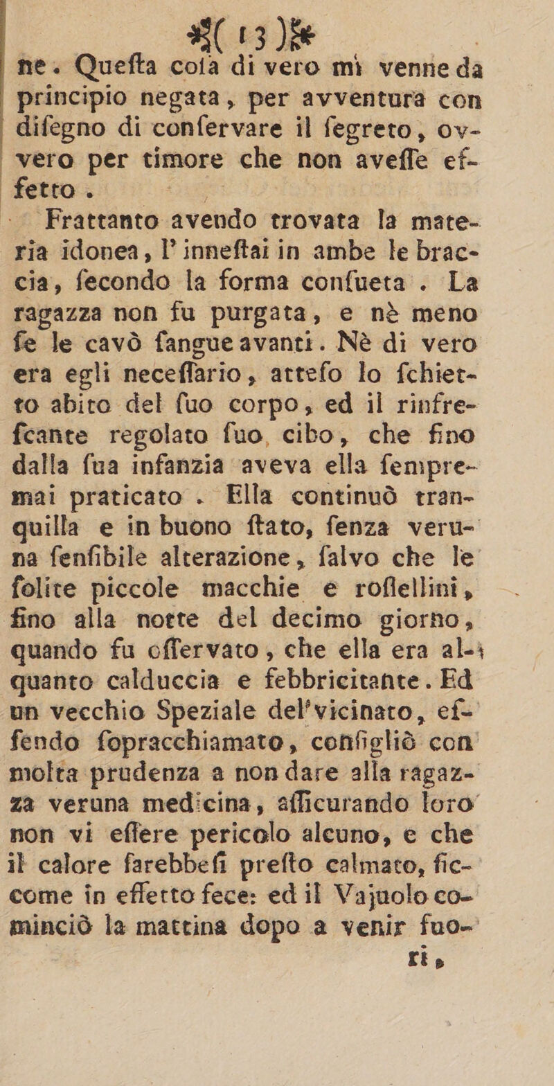 | : (13 )ie ne. Quefta cola di vero mì venne da principio negata, per avventura con difegno di confervare il fegreto, ov- vero per timore che non aveffe ef- ‘Frattanto avendo trovata la mate- ria idonea, I’ inneftai in ambe le brac- cia, fecondo la forma confueta . La ragazza non fu purgata, e nè meno fe le cavò fangue avanti. Nè di vero era egli neceflario, attefo lo fchiet- to abito del fuo corpo, ed il rinfre- fcante regolato fuo, cibo, che fino dalla fua infanzia aveva ella fempre- mai praticato . Ella continuò tran- quilla e in buono ftato, fenza veru- na fenfibile alterazione, falvo che le folite piccole macchie e roflellini, quando fu offervato , che ella era ali quanto calduccia e febbricitante. Ed un vecchio Speziale del’vicinato, ef- fendo fopracchiamato, configliò con’ molta prudenza a non dare alla ragaz- za veruna medicina, afficurando loro’ non vi effere pericolo alcuno, e che il calore farebbefi prefto calmato, fic- come in effetto fece: ed il Vajuolo co- minciò la mattina dopo a venir fuo- ris