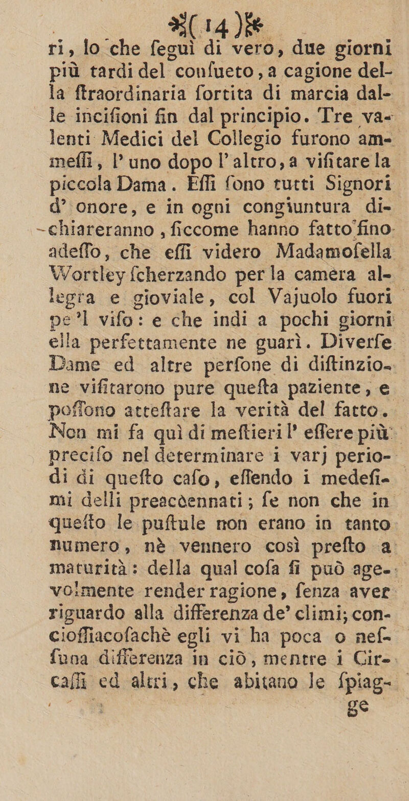 AT : ri, lo che fegui di vero, due giorni più tardi del “confueto , a cagione del- la ftraordinaria fortita di marcia dal- le incifioni fin dal principio. Tre va- lenti Medici del Collegio furono am- mefli, l’ uno dopo l’ altro, a vifitare la piccola Dama. Effi fono tutti Signori d’ onore, e in ogni congiuntura di- ~chiareranno , ficcome hanno fatto fino- adeffo, che or videro Madamofella Wortley fcherzando per la camera al- legra e gioviale, col Vajuolo fuori — pi °1 vifo: e che indi a pochi giorni ella perfettamente ne guarì. Diverfe. Dee ed altre perfone di diftinzio. ne vifitarono pure quefta paziente, e poffono atteftare la verità del fatto. Non mi fa quì di meftieri l’ effere pit’ precifo nel determinare i var) perio- di di quefto cafo, effendo i medefi- mi delli preacdennati; fe non che in quefto le puftule non erano in tanto numero, nè vennero così prefto a maturità : della qual cofa fi può age. voimente render ragione, fenza aver riguardo alla differenza de’ climi; con- cioffiacofachè egli vi ha poca o nef- funa differenza in ciò, mentre i Cir». calli! È altri, che abitano le fpiag- ge