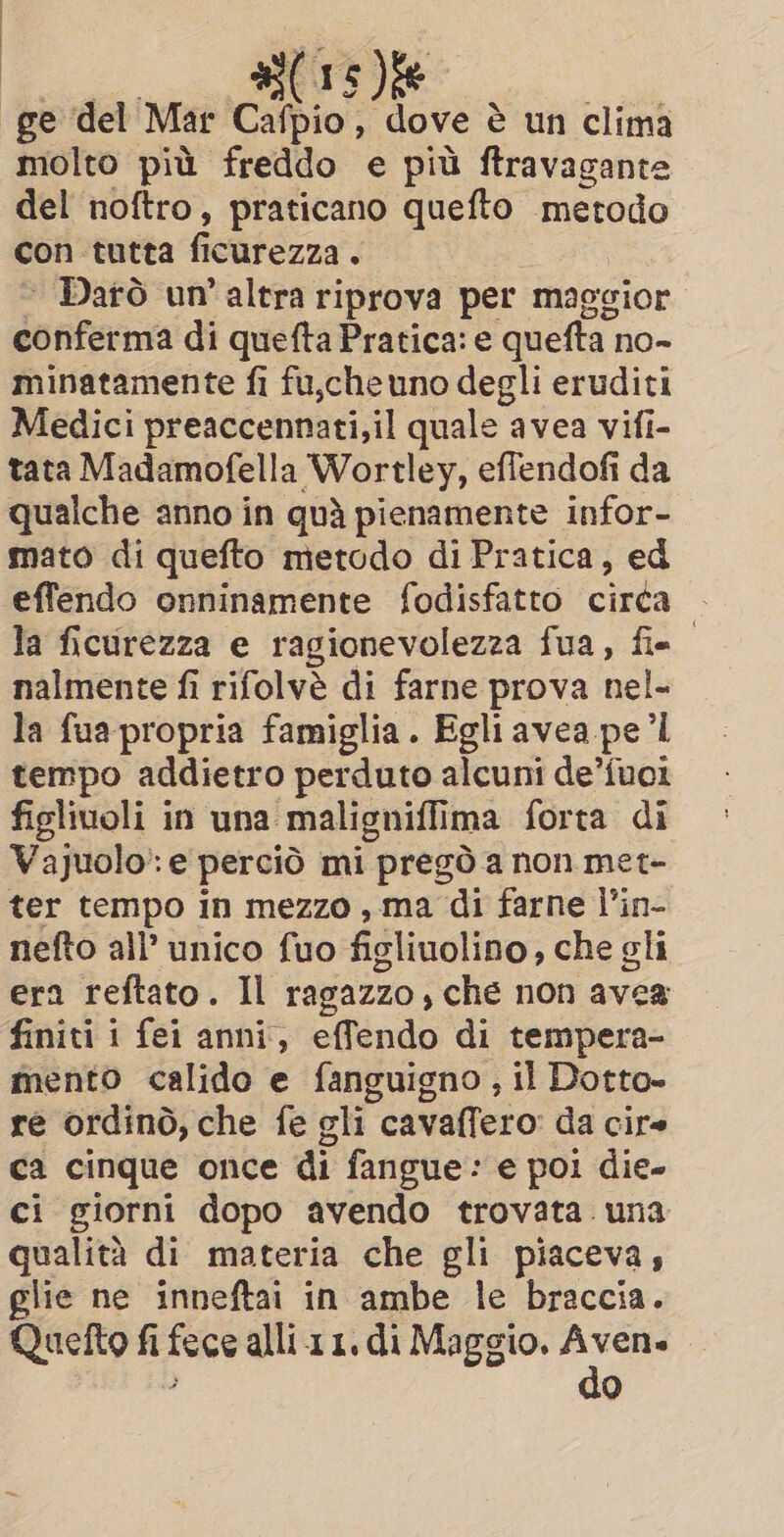 (15)% ge del Mar Cavio, dove è un clima molto più freddo e più ftravagante del noftro, praticano quefto metodo con tutta fi icurezza . ~ Darò un'altra riprova per maggior conferma di quefta Pratica: e quefta | no- minatamente fi fu,che uno degli eruditi Medici preaccennati,il quale avea vifi- tata Madamofella Wortley, effendofi da qualche anno in quì pienamente infor- mato di quefto metodo di Pratica, ed effendo onninamente fodisfatto circa — la ficurezza e ragionevolezza fua, fis nalmente fi rifolvè di farne prova nel- la fua propria famiglia. Egli avea pe’l tempo addietro perduto alcuni de’fuoi figlivoli in una. malignifli ma forta di Vajuolo:e perciò mi pregò a non met- ter tempo in mezzo, ma di farne l’in- nefto all’ unico fuo figliuolino , che gli era reftato. Il ragazzo , che non avea finiti i fei anni, effendo di tempera- mento calido e fanguigno, il Dotto- re ordinò, che fe gli cavaffero da cire ca cinque once di fangue: e poi die- ci giorni dopo avendo trovata. una qualità di materia che gli piaceva, glie ne inneftai in ambe le braccia. Quetto fi fece alli.11. di Maggio. pei Q