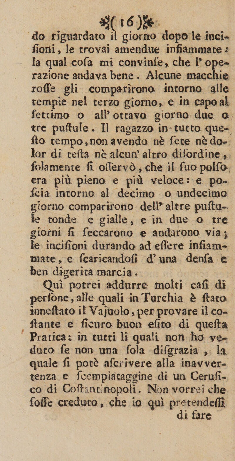 ‘do riguardato il giorno dopo le inci» fioni, le trovai amendue infiammate : la qual cofa mi convinfe, che l* ope= razione andava bene. Alcune macchie roffe gli comparirono intorno alle tempie nel terzo giorno, e in capoal fettimo o all’otravo giorno due o, tre puftule. Il ragazzo in-tutto que- fto rempo,non avendo nè fete nè do- lor di tefta nè alcun’ altro difordine ,. folamente fi offervò, che il fuo polfo. era più pieno e più veloce: e po» fcia intorno al decimo o undecimo giorno comparirono dell’ altre puftu- le tonde e gialle, e in due o tre giorni fi feccarono e andarono via; Te incifioni durando ad effere infiam- mate, e fearicandofi d’ una denfa e ben digerita marcia. Quì potrei addurre molti cafi di perfone, alle quali in Turchia è ftato. inneftato il Vajuolo, per provare il co- ftante e ficuro buon efito di quefta Pratica: in tutti li quali non ho ve- duto fe non una fola difgrazia , la quale fi potè afcrivere alla inavver- tenza e fcempiataggine di un Cerufi- co di Coftantinopoli. Noa vorrei che foffe creduto , che io quì pretendellîi di fare