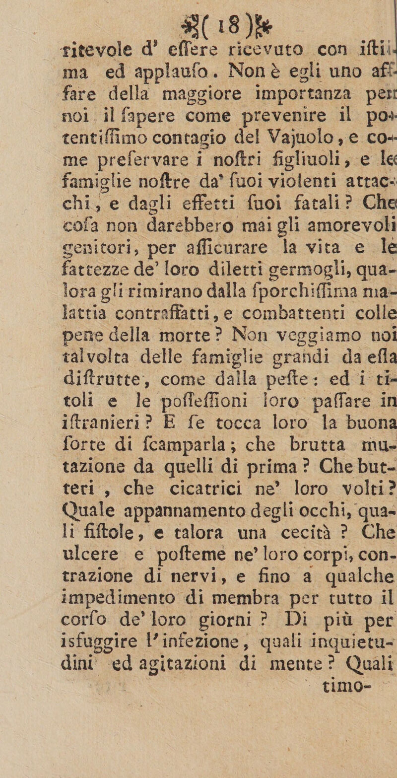 ritevole d’ ae, ricevuto con iftii ma ed applaufo . Non è egli uno aft- fare della maggiore importanza per noi. il fapere come prevenire il po» tentiffimo contagio del Vajuolo , e co+ me prefervare i noftri figliuoli, e le famiglie noftre da’ fuoi violenti attac- chi, e dagli effetti fuoi fatali? Che cofa non darebbero mai gli amorevoli genitori, per afficurare la vita e le fattezze de’ loro diletti germogli, qua- lora gli rimirano dalla fporchi iffima ma- lattia contraffatti, e combattenti colle pene della morte? Non veggiamo noi talvolta delle famiglie grandi da efla diftrutte, come dalla pefte: ed i ti- toli e le poffeffioni loro paffare in iftranieri? E fe tocca loro la buona forte di fcamparla; che brutta mu- tazione da quelli di prima © ? Che but- teri, che cicatrici ne’ loro volti? Quale appannamento degli occhi, qua- li fiftole, e talora una cecità ? Che ulcere e pofteme ne’ loro corpi, con- trazione di nervi, e fino a qualche impedimento di membra per tutto il corfo de’ loro giorni ? Di più per isfuggire l'infezione, quali inquietu- dint’ ed agitazioni di mente? Quali ~ timo- —