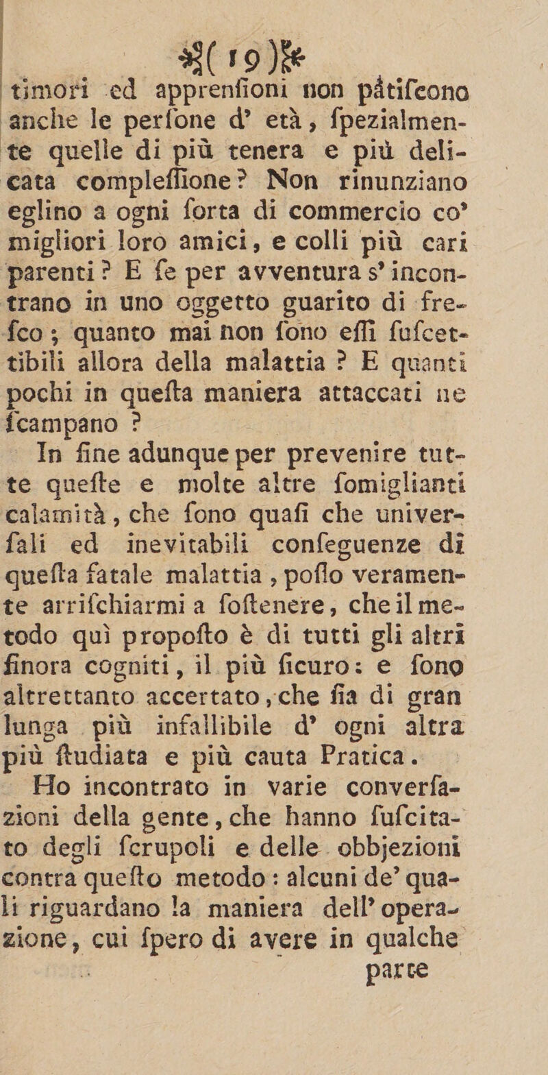 ‘timori ‘ed apprenfioni non pitifeono ‘anche le perfone d’ eta, fpezialmen- te quelle di più tenera e più deli- cata compleflione? Non rinunziano eglino a ogni forta di commercio co’ migliori loro amici, e colli più cari parenti? E fe per avventura s’ incon- trano in uno oggetto guarito di fre- fco ; quanto mai non fono effi fufcet- tibili allora della malattia ? E quanti pochi in quefta maniera attaccati ne fcampano ? In fine adunque per prevenire tut- te quefte e molte altre fomiglianti calamità, che fono quafi che univer- fali ed inevitabili confeguenze di quefta fatale malattia , poflo veramen- te arrifchiarmi a foftenere, che il me- todo quì propofto è di tutti gli altri finora cogniti, il più ficuro: e fono altrettanto accertato , che fia di gran lunga più infallibile d’ ogni altra più ftudiata e più cauta Pratica. Ho incontrato in varie converfa- zioni della gente, che hanno fufcita- to degli ferupoli e delle. obbjezioni contra quefto metodo: alcuni de’ qua- li riguardano la maniera dell’ opera- zione, cui fpero di avere in qualche parce