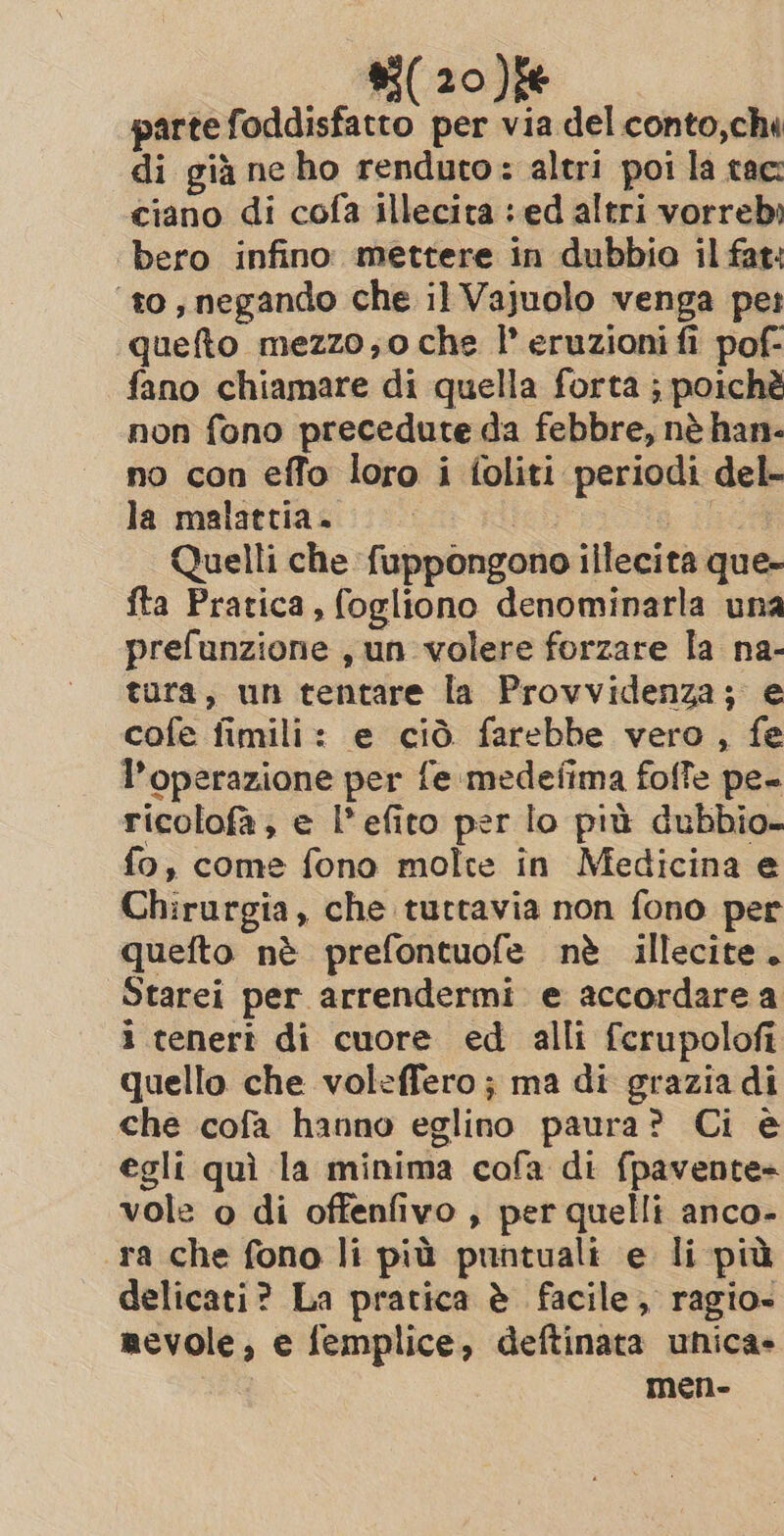 parte foddisfatto per via del conto,chi di già ne ho renduto: altri poi la tac ciano di cofa illecita : ed altri vorrebi bero infino. mettere in dubbio il fat: ‘to; negando che il Vajuolo venga per queto mezzo,o che I eruzioni fi pof- fano chiamare di quella forta ; poichè non fono precedute da febbre, nè han- no con effo loro i foliti periodi del- la malattia. ich Ve Quelli che fuppongono illecita que- fta Pratica, fogliono denominarla una prefunzione , un volere forzare la na- tura, un tentare la Provvidenza; e cofe fimili: e ciò farebbe vero , fe l’operazione per fe medefima foffe pe- ricolofa, e l’efito per lo più dubbio fo, come fono molte in Medicina e Chirurgia, che tuttavia non fono per quefto nè prefontuofe nè illecite. Starei per arrendermi. e accordare a i tenert di cuore ed alli ferupolofi quello che voleffero ; ma di graziadi che cofa hanno eglino paura? Ci è egli quì la minima cofa di fpavente= vole o di offenfivo , per quelli anco- ra che fono li più puntuali e li più delicati? La pratica è facile, ragio- mevole, e femplice, deftinata unica» men-