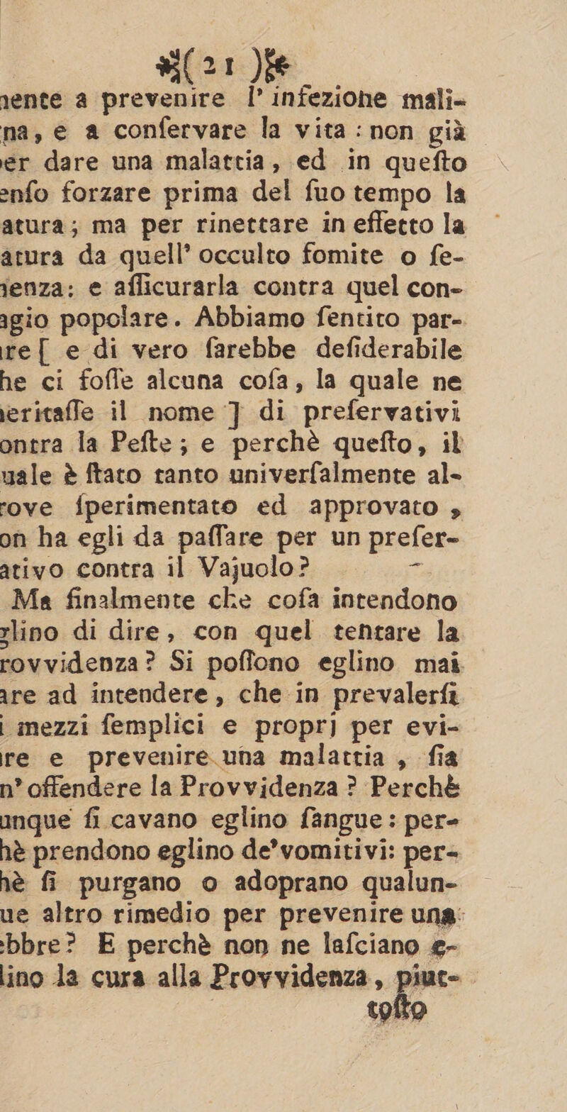 si(21 )ie nente a prevenire I’ infezione mali- na, e a confervare la vita: non già er dare una malattia, ed in quefto enfo forzare prima del fuo tempo la atura; ma per rinettare ineffetto la atura da quell’ occulto fomite o fe- tenza: e aflicurarla contra quel con- agio popolare. Abbiamo fentito par- re{ e di vero farebbe defiderabile he ci foffe alcuna cofa, la quale ne eritaffe il nome ] di prefervativi ontra la Pefte; e perchè quefto, il uale è ftaro ranto univerfalmente al- rove fperimentato ed approvato , on ha egli da paffare per un prefer- ativo contra il Vajuolo? ta Ma finalmente che cofa intendono lino di dire, con quel tentare la rovvidenza? Si poffono eglino mai. are ad intendere, che in prevalerfi i mezzi femplici e propri] per evi- re e prevenire una malattia, fia n° offendere la Provvidenza ? Perchè anque fi cavano eglino fangue: per- hè prendono eglino de’vomitivi: per- hè fi purgano o adoprano qualun- ue altro rimedio per prevenire una: bbre? E perchè non ne lafciano e- lino da cura alla Provvidenza, piuc- tofto