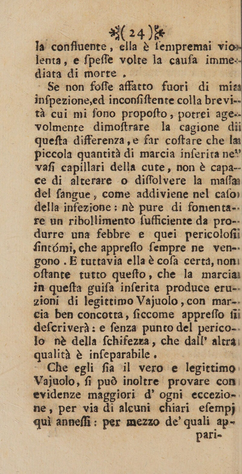 bo ae la confluente, ella è fempremai vio: lenta, e fpeffe volre la caufa imme: diata di morte . ‘ Se non foffe affatto fuori di mira infpezione,ed inconfiftente colla brevi» tà cui mi fono propofto, potrei age» volmente dimoftrare la cagione dii quefta differenza, e far coftare che la piccola quantità di marcia inferita ne! vafi capillari della cute, non è capa-- ce di alterare o diffolvere la maffa del fangue, come addiviene nel cafo) della infezione ; nè pure di fomenta-- re un ribollimento fufficiente da pro-- durre una febbre e quei pericolofii fint6mi, che appreflo fempre ne ven-- gono . E tuttavia ella è cofa certà, noni oftante tutto quefto, che la marcia in quefta guifa inferita produce eru-- zioni di legittimo Vajuolo, con mar-. cia ben concotra, ficcome appreffo fii defcriverà : e fenza punto del perico-. Jo nè della fchifezza, che dall' altra) qualità è infeparabile . ~ Che egli fia il vero e legittimo. Vajuolo, fi può inoltre provare con, evidenze maggiori d’ ogni eccezio-. ne, per via di alcuni chiari efempj quì annefli: per mezzo de’ quali ap- pari»