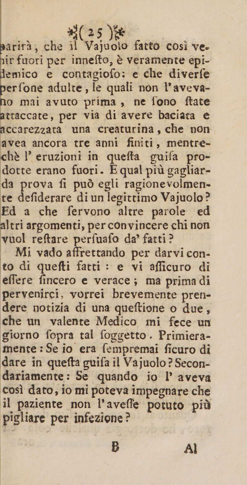 3 | arirà, che il Vajuolo fatto così ve. ir fuori per innefto, è veramente epi- lemico e contagiofo: e che diverfe clin adulte, le quali non l’aveva- o mai avuto prima , ne fono ftate attaccate, per via di avere baciata e accarezzata una creaturina, che non avea ancora tre anni finiti, mentre- chè ’ eruzioni in quefta guifa pro- dotte erano fuori. E qual più gagliar- da prova fi può egli ragionevolmen- te alone di un legittimo Vajuolo? Ed a che fervono altre parole ed altri argomenti, per convincere chi non vuol reftare perfuafo da’ fatti? | Mi vado affrettando per darvi con- to di quefti fatti : e vi afficuro di effere fincero e verace; ma primadi pervenirci, vorrei brevemente pren- dere notizia di una queftione o due, che un valente Medico mi fece un giorno fopra tal foggetto. Primiera- mente : Se io era fempremai ficuro di dare in quefta guifa il Vajuolo ? Secon- dariamente: Se quando io I aveva così dato, io mi poteva impegnare che il paziente non l’aveffe potuto più ‘pigliare per infezione? B AI