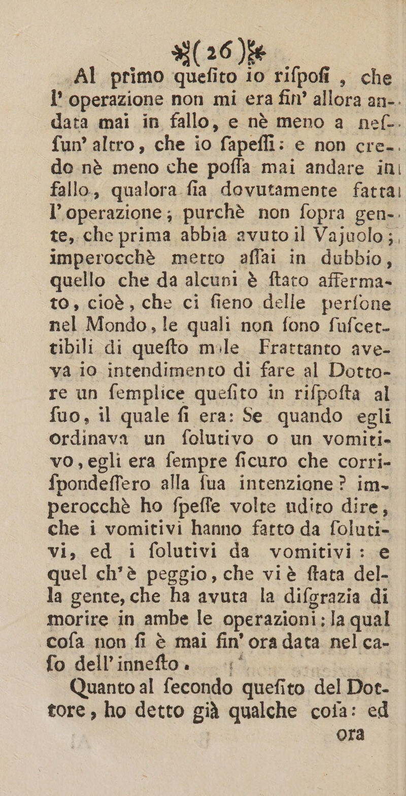 AI primo sy to io rifpofi , che i operazione non mi era fin’ allora an=. data mai in fallo, e nè meno a _nef-. fun’ altro, che io fapefii : e non cre.. do nè meno che pofla mai andare ini fallo, qualora fia dovutamente fattal l'operazione; purchè non fopra gen-. te, che prima abbia avuto il Vajuolo;, imperocché merto affai in dubbio, quello che da alcuni è ftaro afferma- to, cioè, che ci fieno delle perfone nel Mondo, le quali non fono fufcet. tibili di quefto mile. Frattanto ave- va io intendimento di fare al Dotto- re un femplice quefito in rifpofta al fuo, il quale fi era: Se quando egli ordinava un folutivo o un vomiti- vo,egli era fempre ficuro che corri- fpondeffero alla fua intenzione? im- perocchè ho fpeffe volte ndito dire, che i vomitivi hanno fatto da foluti- vi, ed i folutivi da vomitivi: e quel ch'è peggio, che viè ftata del- la gente, che ha avuta la difgrazia di morire in ambe le operazioni; la qual cofa non fi è mai fin’ ora data nel ca- fo dell’ innefto. Quanto al fecondo quefito del Dot- tore, ho detto già qualche cofa: ed ora