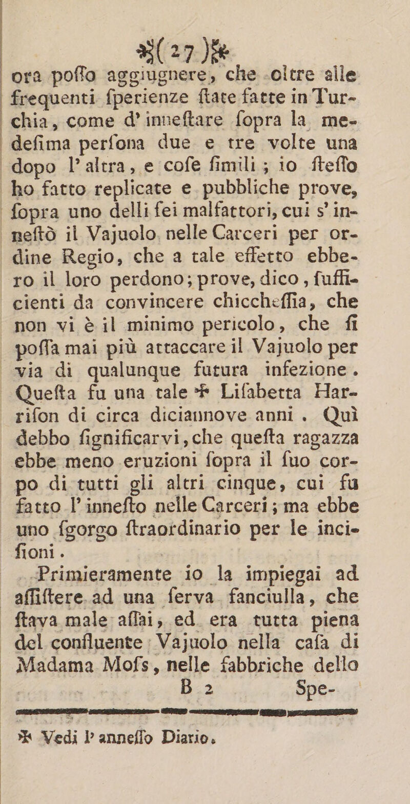 ; : 827) chia, come d’inneftare fopra la. me- defima perfona due e tre volte una dine Regio, che a tale effetto ebbe- ro il loro perdono; prove, dico , fufh- cienti da convincere chiccheffia, che non vi è il minimo pericolo, che fi poffa mai più attaccare il Vajuolo per Quefta fu una tale * Lifabetta Har- rifon di circa diciannove anni. Quì debbo fignificarvi, che quefta ragazza ebbe meno eruzioni fopra il fuo cor- fatto l’ innefto nelle Carceri; ma ebbe uno {gorgo ftraordinario per le inci» fioni . . «Primieramente io la impiegai ad del confluente | Vajuolo nella cafa di Madama Mofs, nelle fabbriche dello i Ù B 2 Spe- % Vedi l anneflo Diario.