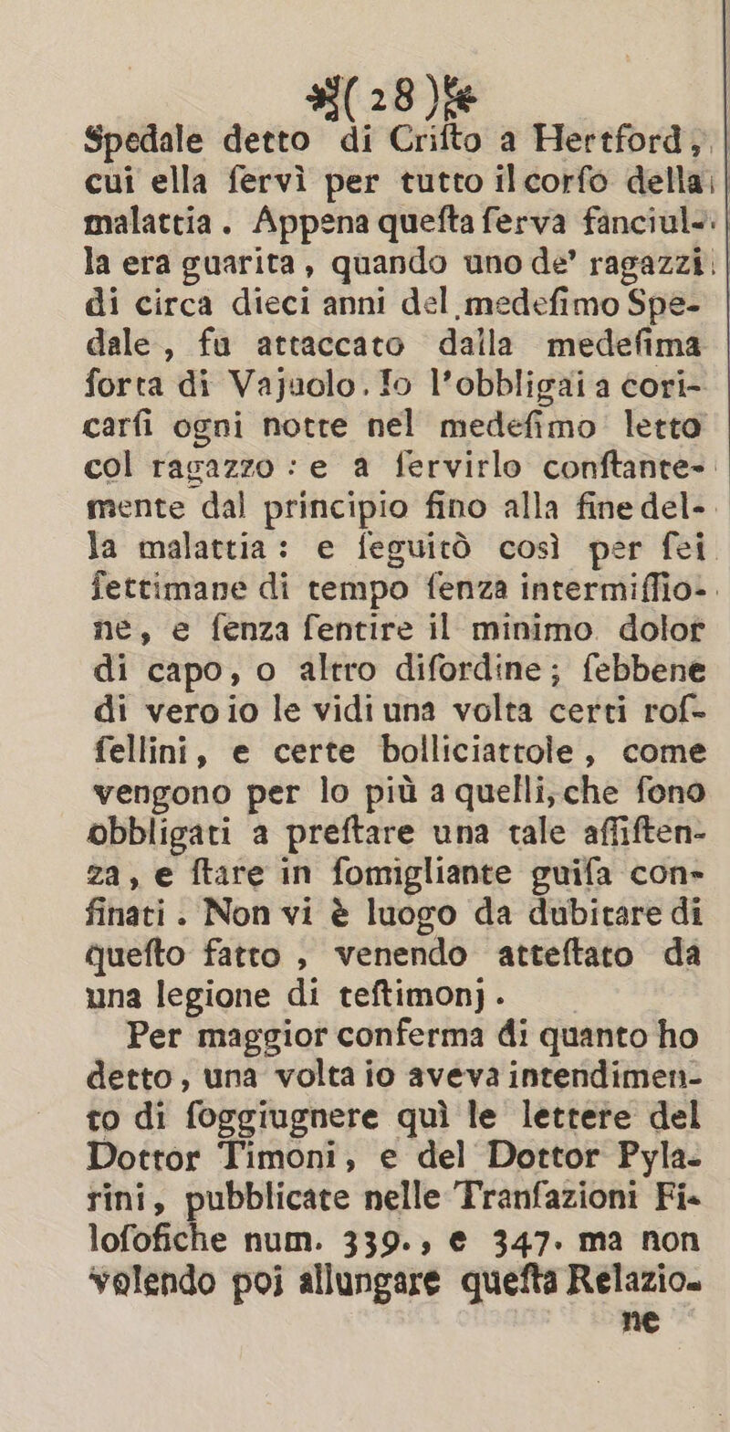 (28)fe Spedale detto di Crifto a Hertford, | cui ella fervi per tutto ilcorfo della. | malattia. Appena quefta ferva fanciul&lt;. | la era guarita, quando uno de’ ragazzi | di circa dieci anni del medefimo Spe- | dale, fu attaccato dalla medefima forta di Vajuolo. fo l’obbligai a cori- carfi ogni notre nel medefimo letto col ragazzo : e a fervirlo conftante-: mente dal principio fino alla fine del-. la malattia: e feguitò così per fei fettimane di tempo fenza intermiffio». ne, e fenza fentire il minimo dolor di capo, o altro difordine; febbene di veroio le vidi una volta certi rof- fellini, e certe bolliciattole, come vengono per lo più a quelli, che fono obbligati a preftare una tale affiften- za, e ftare in fomigliante guifa con» finati. Non vi è luogo da dubitare di quefto fatto , venendo atteftato da una legione di teftimon) . Per maggior conferma di quanto ho detto, una volta io aveva intendimen- to di foggiugnere quì le lettere del Dottor Timoni, e del Dottor Pyla- sini, pubblicate nelle Tranfazioni Fi. lofofiche num. 339., € 347. ma non valendo poi allungare quefta Relazio. ne