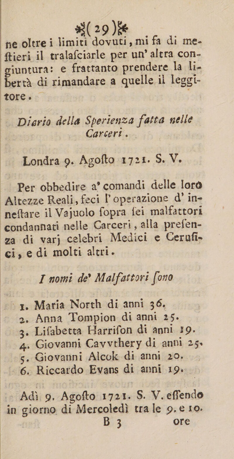 Miane ne oltrei limiti dovuti, mi fa di me- ‘ftieri il tralafciarle per un’ altra con- giuntura: e frattanto prendere la li- ‘bertà di rimandare a quelle il leggi- tore. Diario della Sperienza fatta nelle Carceri. Londra 9. Agofto 1721. S. V. Per obbedire a’ comandi delle lore |Altezze Reali, feci l'operazione d’ in- neftare il Vajuolo fopra fei malfattori ‘condannati nelle Carceri, alla prefen- za di varj celebri Medici e Cerufi. ci, e di molti altri. I nomi de? Malfattori foro ‘1. Maria North di anni 36. &gt;. Anna Tompion di anni 25. 3. Lifabetta Harrifon di anni 19. 4. Giovanni Cavvthery di anni 25. s. Giovanni Alcok di anni 20. 6. Riccardo Evans di anni 19. 4 Adi 9. Agofto 1721. S. V. effendo ‘in giorno di Mercoledì tra le 9.e 10. B 3 ore