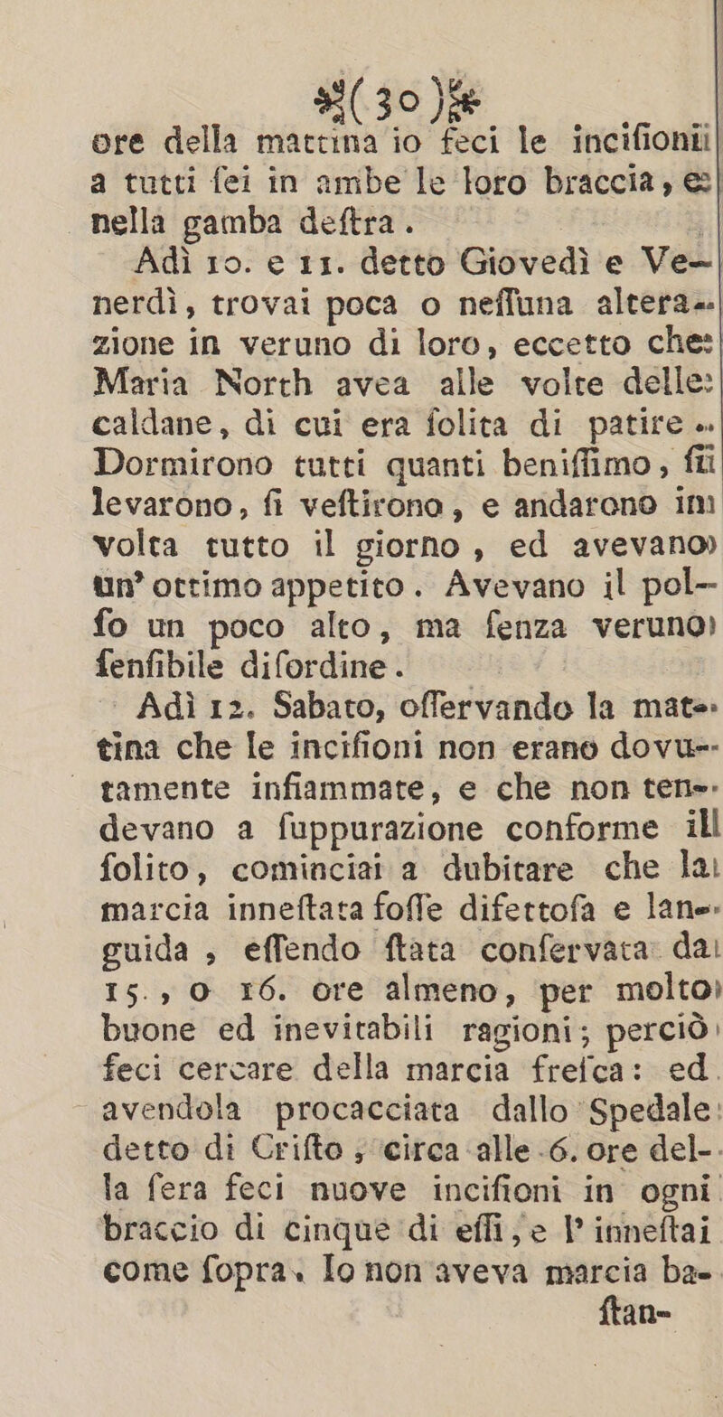 (30)fe ore della mattina io feci le incifionii| a tutti fei in ambe le loro braccia, @| | nella gamba deftra. | | Adi ro. e 11. detto Giovedì e Ve+| nerdì, trovai poca o neffuna altera; zione in veruno di loro, eccetto che: Maria North avea alle volte delle: caldane, di cui era folita di patire ». Dormirono tutti quanti beniffimo, fîi levarono, fi veftirono, e andarono im volta tutto il giorno, ed avevano) un’ ottimo appetito. Avevano il pol- fo un poco alto, ma fenza veruno) fenfibile difordine. Adì 12. Sabato, offervando la mate tina che le incifioni non erano dovu-- ‘ tamente infiammate, e che non ten». devano a fuppurazione conforme ill folito, cominciai a dubitare che lai marcia inneftata foffe difettofa e lane guida , effendo ftata confervata: dal 15.,0 16. ore almeno, per molto) buone ed inevitabili ragioni; perciò. feci cercare della marcia frefca: ed. avendola procacciata dallo Spedale: detto di Crifto ; circa ‘alle -6. ore del-. la fera feci nuove incifioni in ogni. braccio di cinque di effi; e |’ inneftai come fopra. Io non'aveva marcia ba-. ftan-