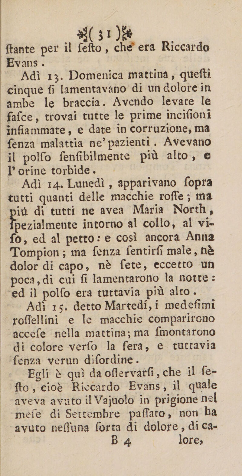 ‘ftante per il fefto, che era Riccardo | Evans. Adi 13. Domenica mattina, quefti ‘cinque fi lamentavano di un dolore in -ambe le braccia. Avendo levate le ‘ fafce, trovai tutte le prime incifioni infiammate, e date in corruzione, ma fenza malattia ne’ pazienti. Avevano il polfo fenfibilmente più alto, e l’orine torbide. Adì 14. Lunedì , apparivano fopra tutti quanti delle macchie roffe ; ma più di tutti ne avea Maria North, Miesiiasiee intorno al collo, al vi- fo, ed al petto: e così ancora Anna Tompion; ma fenza fentirfi male, nè dolor di capo, nè fete, eccetto un ‘poca, di cui fi lamentarono la notte: ‘ed il polfo era tuttavia più alto. Adi 15. detto Martedî, i medefimi roffellini e le macchie comparirono accefe nella mattina; ma fmontarono di colore verfo la fera, e tuttavia fenza verun difordine. Fgli è quì da oflervatfi, che il fe- fto, cioè Riccardo Evans, il quale aveva avuto il Vajuolo in prigione nel mefe di Settembre paffato, non ha avuto neffuna forta di dolore , di ca- B 4 lore, —