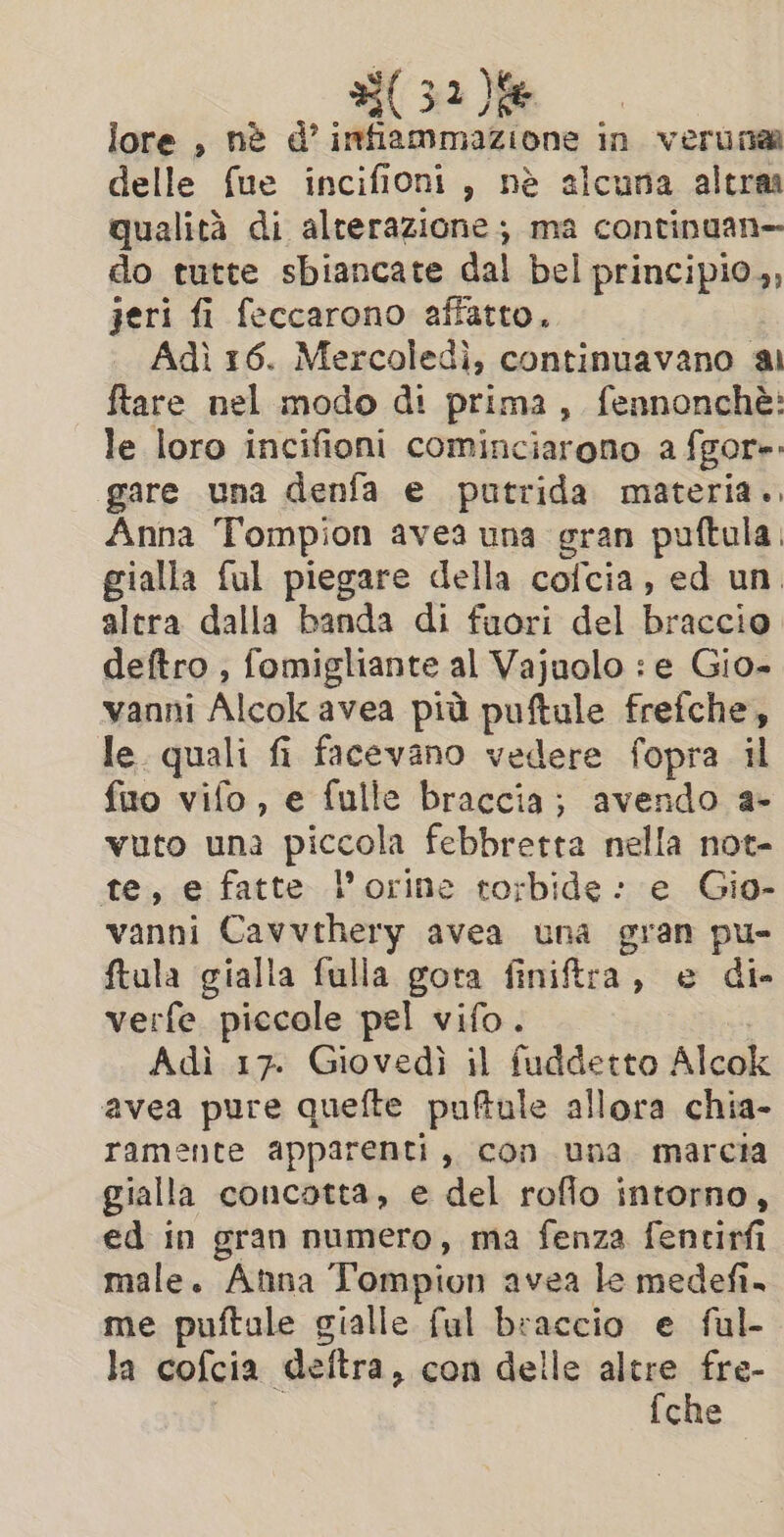 lore , nè d’ infiammazione in verunaa delle fue incifioni, nè alcuna altra qualità di alterazione; ma continuan- do tutte sbiancate da bel principio,, jeri fi feccarono affatto. Adì 16. Mercoledì, continuavano ai ftare nel modo di prima, fennonchè: le loro incifioni cominciarono a fgore. gare una denfa e putrida materia.. Anna Tompion avea una gran puftula. gialla ful piegare della cofcia, ed un. altra dalla banda di fuori del braccio deftro , fomigliante al Vajuolo : e Gio- vanni Alcok avea più pelle frefche, le quali fi fi facevano vedere fopra il fuo vifo, e fulle braccia; avendo a- vuto una piccola febbretta nella not- te, e fatte l’orine torbide: e Gio- vanni Cavvthery avea una gran pu- ftula gialla fulla gota finiftra, e di- verfe piccole pel vifo. Adì 17. Giovedì il fuddetto Alcok avea pure quefte puftule allora chia- ramente apparenti, con una marcia gialla concotta, e del roflo intorno, ed in gran numero, ma fenza fentirfi male. Anna Tompion avea le medefi. me puftale gialle ful braccio e ful- la cofcia deltra , con delle altre fre- fche