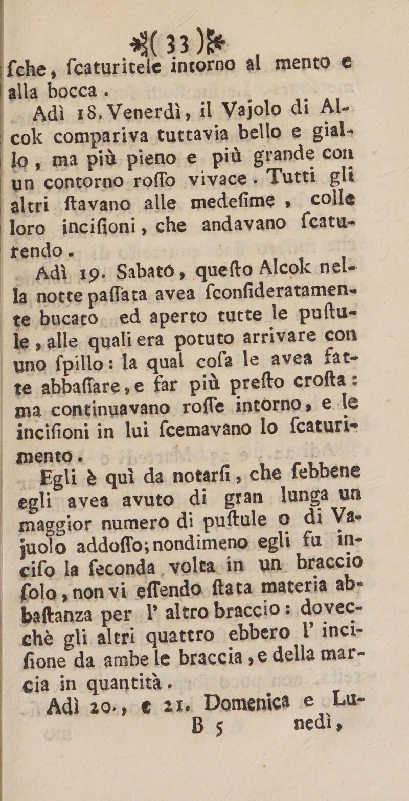 fche, fcaturitele intorno al mento € Adi 18, Venerdi, il Vajolo di Al- Adi 19. Sabato, quefto Alcok nel- te abbaflare,e far più prefto crofta: ma continuavano roffe intorno» e le incifioni in lui fcemavano lo fcaturi» mento. Egli è qui da notarfi, che febbene egli avea avuto di gran lunga un maggior numero di puftule o di Va- juolo addoffo; nondimeno egli fu in cifo la feconda volta in un braccio folo, non vi effendo ftata materia ab- baftanza per I’ altro braccio : dovec- chè gli altri quattro ebbero LP inci- fione da ambe le braccia ,e della mar- cia in quantita. Adi 20-, € 21. Domenica e Lu- Bs nedi,