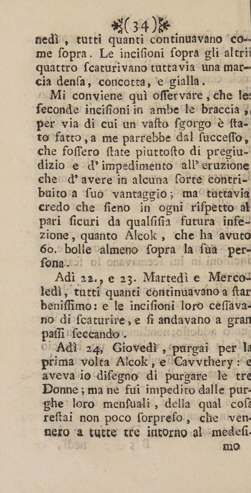 nedì , tutti quanti continuavano ‘co me fopra. Le incifioni fopra gli altri quattro fcaturivano tuttavia una mate cia denfa, concotta, e gialla. Mi conviene qui offervare ; che le: fetoride incifioni in ambe le braccia; 4 per via di cui un vafto fgorgo è fta- to fatto, a me parrebbe dal fuccello, che foffero tate piuttofto di pregiu- dizio e d’ impedimento all’ eruzione che: d’avere in alcuna forte contri buito:a ‘fuo vantaggio ; ma tuttavia credo che fieno in ogni rifpetto: ak pari ficuri da qualfifia futura infe- zione, quanto Alcok , che ha ‘avuto 60. bolle: — on a {ua per- fona.. ia TH Adi 22., e 23. Martedì e Merest ledì, tutti quanti continuavano a ftar beniffimo: e le incifioni loro ceffava: no difcaturire,e fi seine We a gran agi feetafidoi none: Adi. 24; Giovedì, ipriteai per la prima volta Alcok ;'e ‘Cavvehery : e aveva 10 ‘difegno di purgare le tre Donne ; ma ne fui impedito dalle pur: ghe loro menfuali, della qual cof reftai non poco forprefo, che ven mero ‘a tutte tre intorno al medefi. Hi mo