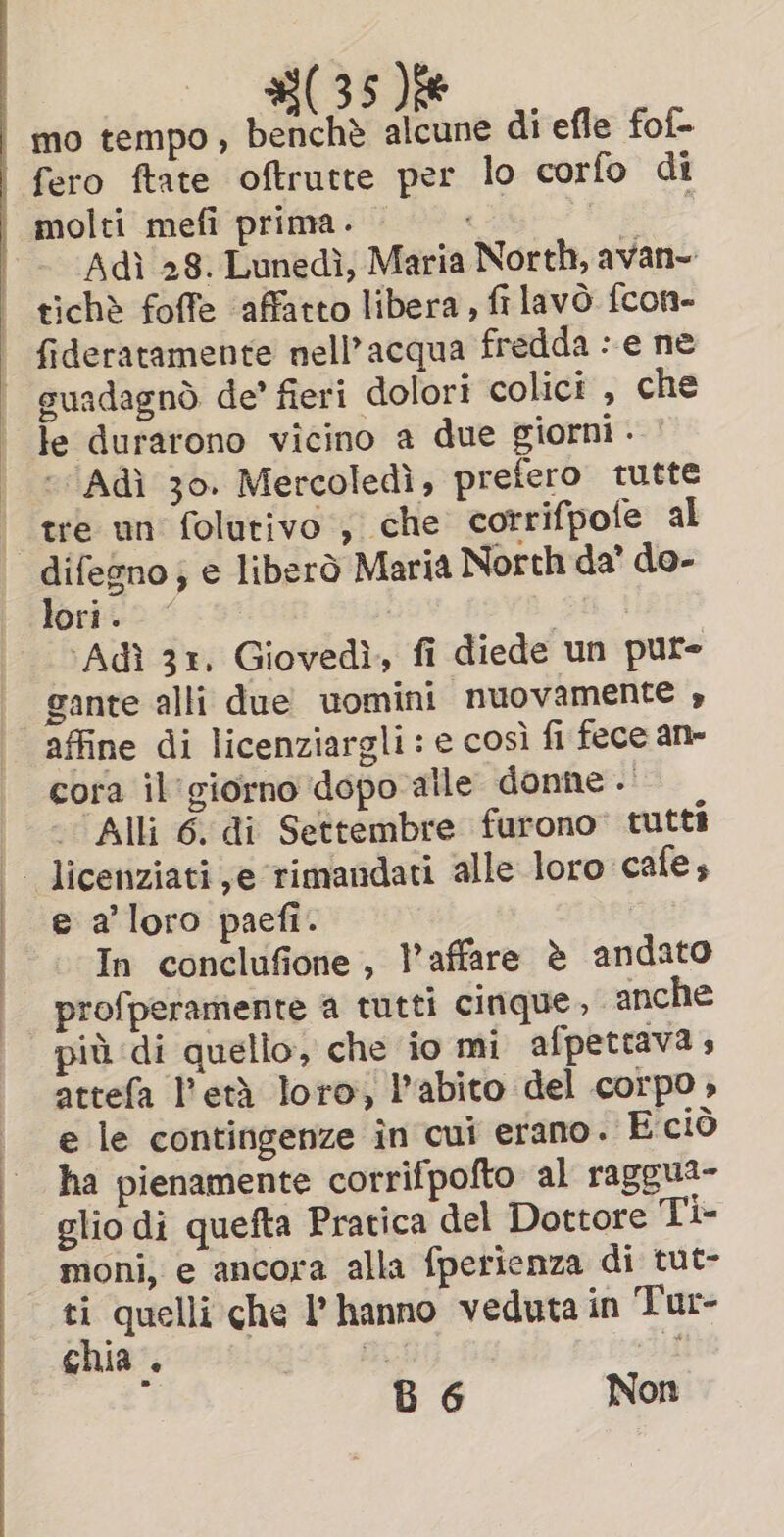 #(35)% mo tempo, benchè alcune di efle fof- fero ftate oftrutte per lo corfo di Adi 28. Lunedi, Maria North, avan~ tichè foffe ‘affatto libera, filavo fcon- fideratamente nell’acqua fredda : e ne suadagnò de’ fieri dolori colici , che le durarono vicino a due giorni . | - Adi 30. Mercoledì, prefero tutte tre un folutivo , che corrifpole al difegno, e liberò Maria North da’ do- lorito &lt; 9° i pri ‘Adi 31, Giovedì, fi diede un pure gante alli due uomini nuovamente » affine di licenziargli : e così fi fece an- cora il'giorno dopo alle donne . Alli 6. di Settembre furono: tutti e a’ loro paefi. : In conclufione, Vaffare è andato profperamente a tutti cinque, anche più di quello, che io mi afpettava » attefa eth loro, l'abito del corpo» e le contingenze in cui erano. E cio ha pienamente corrifpofto al raggua- glio di quefta Pratica del Dottore Ti- moni, e ancora alla fperienza di tut- ti quelli che I’ hanno veduta in Tur- chia . 39% A it B 6 Non