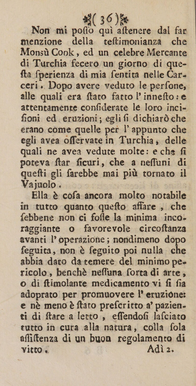 #3( 360) Non mi pofio quì aftenere dal far menzione della teftimonianza che Monsù Cook, ed un celebre Mercante di Turchia fecero un giorno di que- fta fperienza di mia fentita nelle Car. ceri. Dopo avere veduto le perfone, alle quali era ftato fatto l’innefto:e attentamente confiderate le loro inci- fioni ed. eruzioni; egli fi dichiarò che erano come quelle per l'appunto che egli avea offervate in Turchia; delle quali ne avea vedute molte: e che fi poteva ftar ficuri, che a neffuni di quefti gli farebbe mai più tornato il Vajuolo . Ella è cofa ancora molto notabile in tutto quanto quefto affare , che febbene non ci fofle la minima inco- raggiante o favorevole. circoftanza avanti l’ operazione; nondimeno dopo feguita, non è feguito poi nulla che abbia dato da temere del minimo pe ricolo, benchè nefluna forta di arte, o di ftimolante medicamento vi fi fia adoprato per promuovere |’ eruzione: e nè meno è ftaro prefcritto a’ pazien- ti di ftare a letto, effendofi lafciato tutto in cura alla natura, colla fola afliftenza di un buon regolamento di