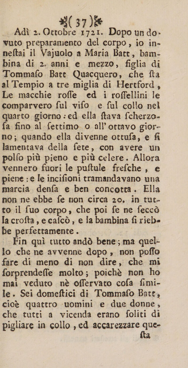 Adi 2. Ottobre 1721. Dopo un do- wuto preparamento del corpo, io in- neftai il Vajuolo a Maria Batt, bam- bina di 2. anni e mezzo, figlia di Tommafo Bate Quacquero, che fta al Tempio a tre miglia di Hertford , Le macchie roffe ed i roffellini le comparvero ful vifo e ful collo nel quarto giorno : ed ella ftava fcherzo- fa fino al fettimo o all ottavo gior- no; quando ella divenne ottufa, e fi lamentava della fete, con avere un polfo più pieno e più celere. Allora vennero fuori le puftule frefche , e piene : e le incifioni tramandavano una marcia denfa e ben concotta. Ella non ne ebbe fe non circa 20. in tut- to il fuo corpo, che poi fe ne feccò Ia crofta, ecafcò , e la bambina fi rieb» be perfettamente . o | Fin quì tutto andò bene; ma quel- lo che ne avvenne dopo, non poffo fare di meno di non dire, che mi forprendeffe molto; poichè non ho mai veduto nè offervato cofa fimi- le. Sei domeftici di Tommafo Bate, cioè quattro uomini e due donne, che tutti a vicenda erano foliti di pigliare in collo , ed accarezzare Pitt. a