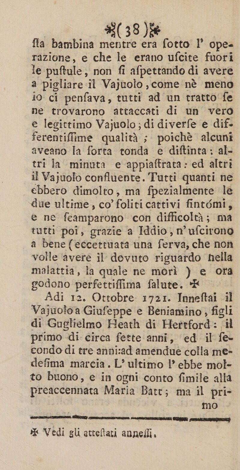 {ta bambina mentre era fotto I’ opes razione, e che le erano ufcite fuori le puftule, non fi afpettando di avere a pigliare il Vajuolo, come nè meno io ci penfava, tutti ad un tratto fe ne trovarono attaccati di un vero e legittimo Vajuolo ; di diverfe e dif. ferentiffime qualità ; poichè alcuni aveano la forta tonda e diftinta: al- tri la minuta e appiaftrata: ed altri il Vajuolo confluente. Tutti quanti ne ebbero dimolto, ma fpezialmente le ‘due ultime , co’ foliti cattivi fintémi, e ne feamparono con difficoltà; ma tutti poi, grazie a Iddio, n’ufcirono | a bene (eccettuata una ferva; che non volle ‘avere il dovuto riguardo nella malattia, la quale ne morì )} e ora godono perfettiffima falute. *E Adi 12. Ottobre 1721. Inneftai il Vajuoloa Giufeppe e Beniamino, figli di Guglielmo Heath di Hertford: il primo di circa fette anni, ed il fe condo di tre anni:ad amendue colla me- defima marcia. L’ ultimo |? ebbe mol- to buono, e in ogni conto fimile alla preaccennata Maria Batt; ma il pri- timo % Vedi gli attefati annelli. Rey