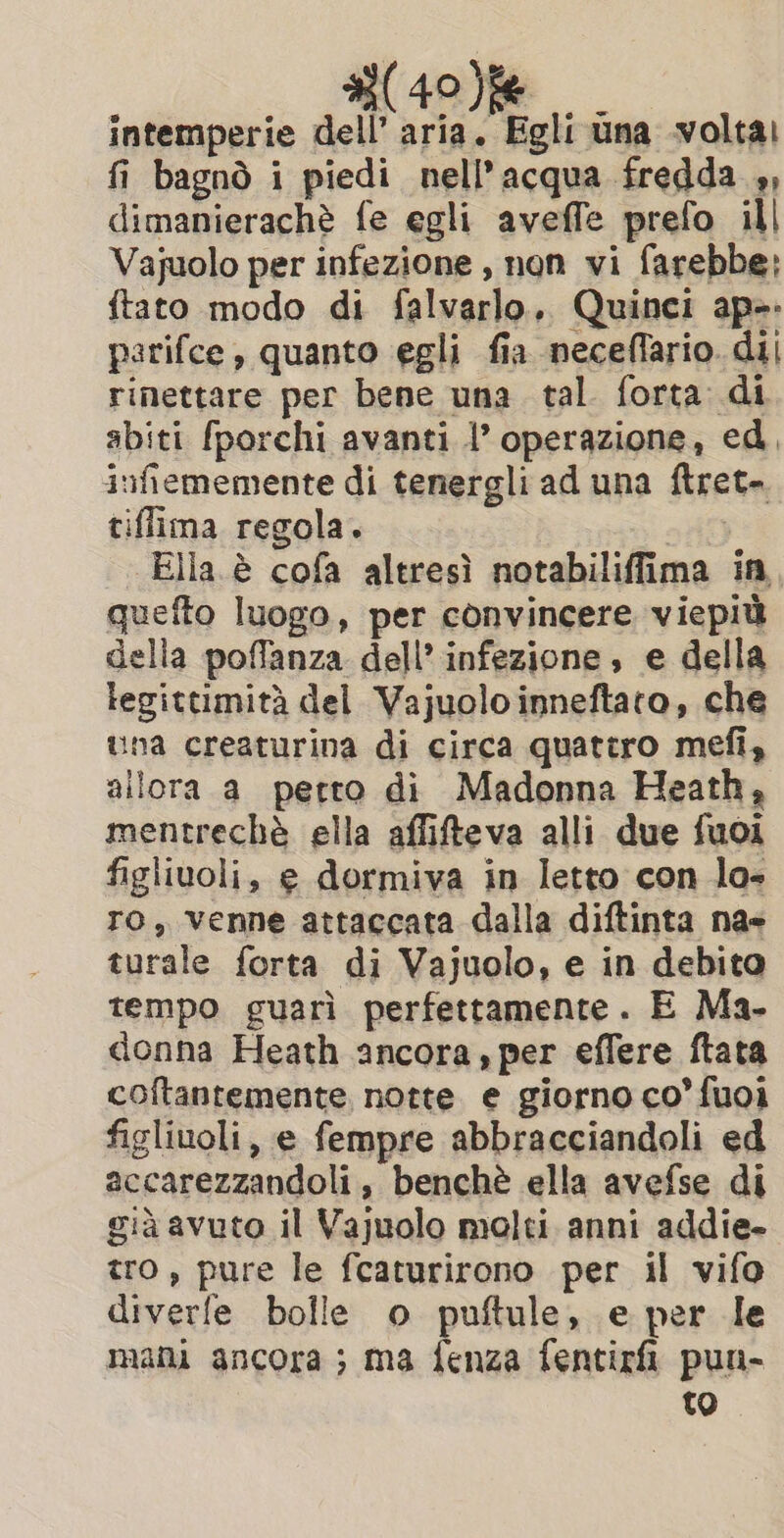 4 (40)f6 intemperie dell’ aria. Egli una volta! fi bagnò i piedi nell’ acqua fredda ,, dimanierachè fe egli aveffe prefo ill Vajuolo per infezione , non vi farebbe: ftato modo di falvarlo. Quinci ap»: parifce, quanto egli fia neceflario. dij rinettare per bene una tal forta di sbiti fporchi avanti |’ operazione, ed, infiememente di tenergli ad una ftret- tiffima regola. | Ella è cofa altresì notabiliffima in quefto luogo, per convincere viepiù della poflanza dell’ infezione, e della legittimità del Vajuolo inneftato, che una creaturina di circa quattro mefi, allora a petto di Madonna Heath, mentrechè ella affifteva alli due fuoi figliuoli, e dormiva in letto con lo- ro, venne attaccata dalla diftinta na- turale forta di Vajuolo, e in debito tempo guarì perfettamente. E Ma- donna Heath ancora, per effere ftata coftantemente notte e giorno co’ fuoi figliuoli, e fempre abbracciandoli ed accarezzandoli, benchè ella avefse di già avuto il Vajuolo molti anni addie- tro, pure le fcaturirono per il vifo diverfe bolle o puftule, e per le mani ancora; ma fenza fentirfi pun- to