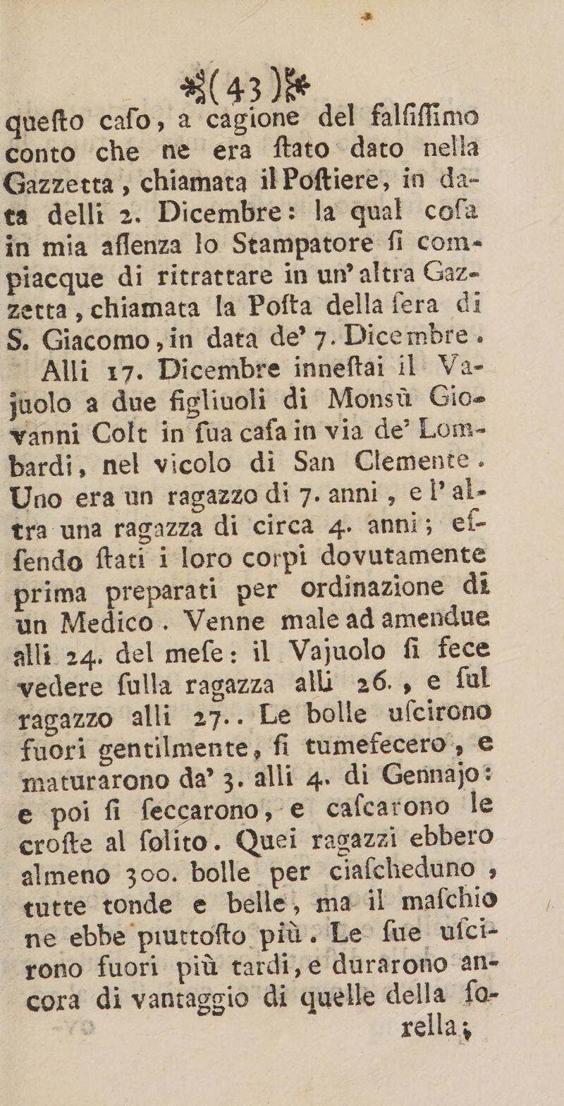 #3(43 )i# quefto cafo, a cagione del falfiffimo conto che ne era ftato dato nella Gazzetta , chiamata il Poftiere, in da- ta delli 2. Dicembre: la qual cofa in mia aflenza lo Stampatore fi com- piacque di ritrattare in un’ altra Gaz- zetta, chiamata la Pofta della fera di S. Giacomo, in data de’ 7. Dicembre . | Alli 17. Dicembre inneftai il Va- juolo a due figliuoli di Monsù Gio- vanni Colt in fua cafa in via de’ Lom- bardi, nel vicolo di San Clemente. Uno era un ragazzo di 7. anni, e l’ al. tra una ragazza di circa 4. anni; ef- fendo ftati i loro corpi dovutamente prima preparati per ordinazione di ‘un Medico. Venne male ad amendue alli 24. del mefe: il Vajuolo fi fece vedere fulla ragazza alli 26., e ful ragazzo alli 27.. Le bolle ufcirono fuori gentilmente, fi tumefecero, € maturarono da’ 3. alli 4. di Gennajo: e poi fi feccarono, e cafcarono le crofte al folito. Quei rasazzi ebbero almeno 300. bolle per ciafcheduno , tutte tonde e belle, ma il mafchio ne ebbe piuttofto più. Le fue ufci> rono fuori più tardi, e durarono an- cora di vantaggio di quelle della fo- rella;
