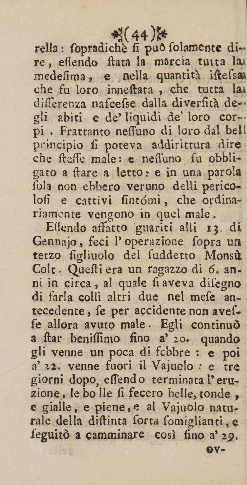 tella: fopradichè fi può folamente di-- re, eflendo ftata la marcia tutta lai medefima, e nella. quantità. ifte{saa che fu loro. inneftata , che tutta lai differenza nafcefse dalla diverfità de-- gli abiti e de’ liquidi de’ loro cor-. pi. Frattanto neffuno di loro dal bell principio fi poteva. addirittura dire: che ftefle male: e nefluno fu obbli-. gato a ftare a letto» e in una parola {ola non ebbero veruno delli perico- lofi e cattivi fintémi, che ordina- riamente vengono in quel male. Effendo affatto ‘guariti alli 13. di Gennajo, feci l’ operazione fopra un tetzo figliuolo del fuddetto. Monsù Colt. Quefti era un ragazzo di 6. an- ni in circa, al quale fiaveva difegno di farla colli altri due nel mefe ‘an- tecedente, fe per accidente non avef- fe allora avuto male. Egli continuò © a ftar beniffimo fino a’ 20.. quando gli venne un poca di febbre : e poi a’ 22. venne fuori il Vajuolo : e tre giorni dopo, effendo terminata l’ eru- zione le bo Ile fi fecero belle, tonde, e gialle, e-piene, e al Vajuolo natu. rale della diftinta forta fomiglianci,e feguitò a camminare così fino a’ 29. Ov-