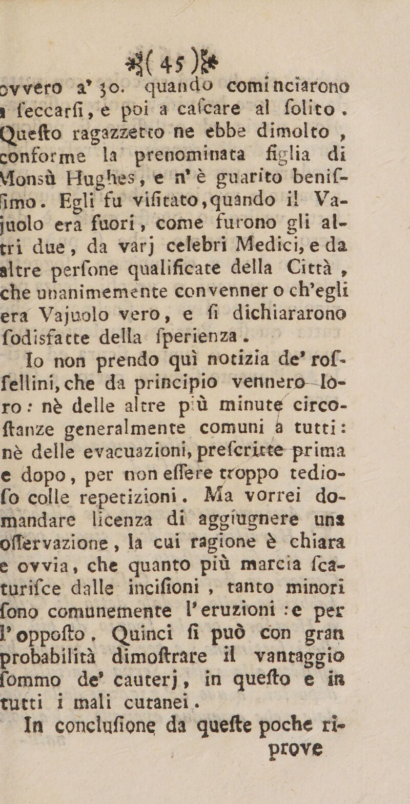 ovvéro a’ 10. quando cominciarono 1 feccarfi,e poi a cafcare al folito. Quefto ragazzetto ne ebbe dimolto , conforme la’ prenominata figlia di Monsù Hughes, e n'è guarito benif- imo. Egli fu vificato,quando il Va- juolo era fuori, come furono gli al- tri due, da var) celebri Medici, e da altre perfone qualificate della Ciera , che unanimemente convenner o ch’egli era Vajuolo vero, e fi dichiararono fodisfatte della fperienza. Io non prendo qui notizia de’ rof- fellini, che da principio vennero—Io- ro: nè delle altre più minute circo- ftanze generalmente comuni a tutti: nè delle evacuazioni, prefericte prima e dopo, per noneffere troppo tedio- fo colle repetizioni. Ma vorrei do- mandare licenza di aggiugnere una offervazione , la cui ragione è chiara e ovvia, che quanto più marcia fca- turifce dalle incifioni , tanto minori fono comunemente l’eruzioni :e per l’oppofto, Quinci fi può con gran probabilità dimoftrare il vantaggio fommo de’ cauterj, in quefto e in tutti i mali cutanei. In conclufione da quefte poche ri- prove