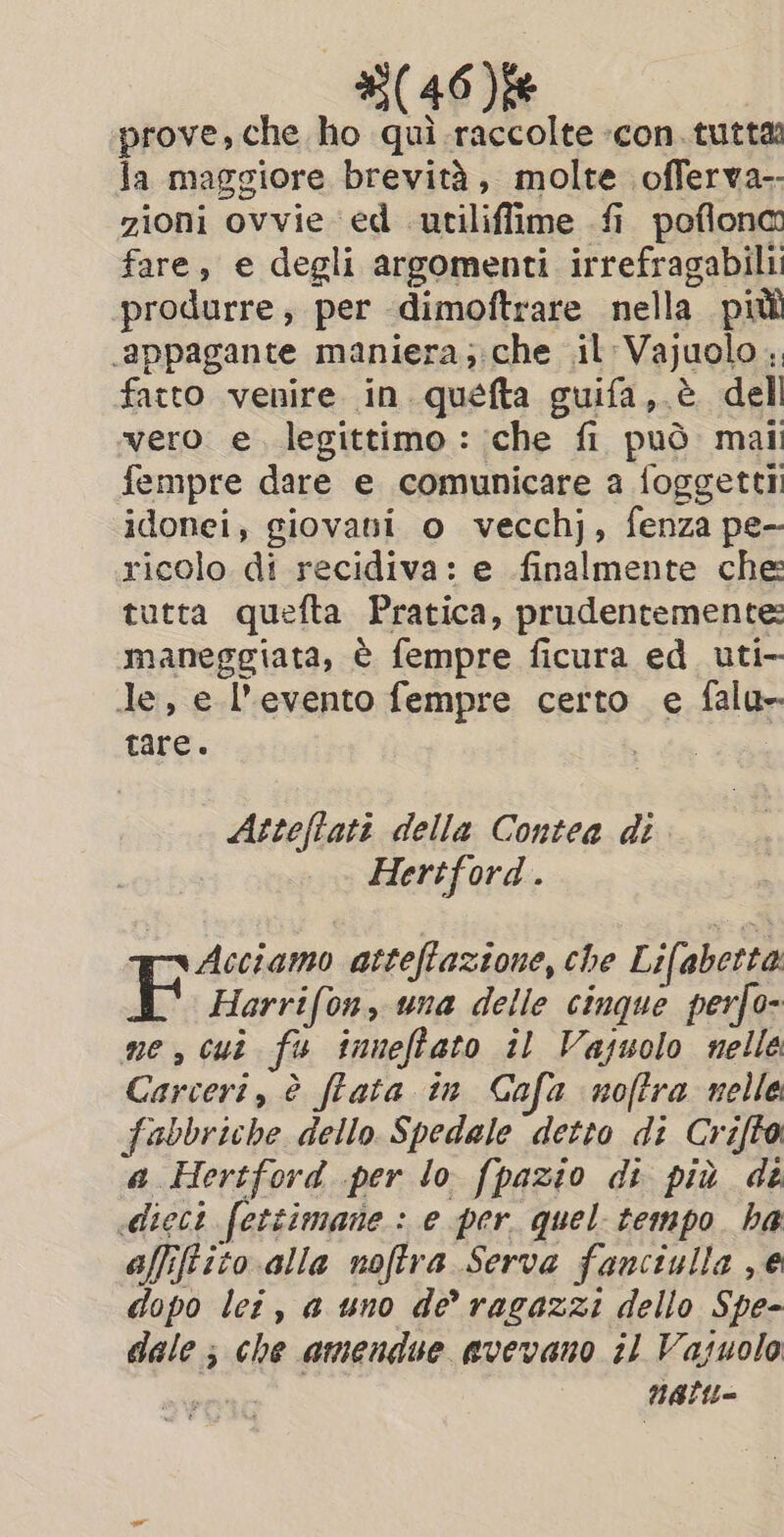 prove, che ho qui raccolte -con.tutta la maggiore brevità, molte offerva-- zioni ovvie ‘ed utiliffime fi poflona fare, e degli argomenti irrefragabili! produrre, per dimoftrare nella più appagante maniera; che il: Vajuolo ;. fatto venire in. quefta guifa,.é dell vero e. legittimo : che fi può mail fempre dare e comunicare a foggettii idonei, giovani o vecchj, fenza pe- ricolo di recidiva: e finalmente che tutta quefta Pratica, prudentemente: maneggiata, è fempre ficura ed uti- Je, e l'evento fempre certo e falu- tare. Atteflati della Contea di Hertford . Acciamo atteftaztone, che Lifabetta ID) Harrifon, una delle cinque perfo- ne, cui fu inneffato il Vazuolo nelle Carceri, è fata in Gafa noftra nelle fabbriche dello Spedale detto di Crifto a Hertford per lo fpazio di più de «dieci fettimane : e per. quel tempo. ha affiftito alla noffra Serva fanciulla e dopo lei, a uno de ragazzi dello Spe- dale; che amendue avevano il Vasuolo SN Natit