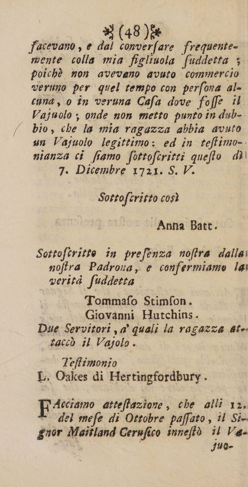 Jecevano , e dal converfare frequente» mente colla mia figltuola fuddetta 5 poichè non avevano avuto commercio veruno per quel tempo con perfona al= cyna, 0 in veruna Cafa dove foffe il Vajuolo ; onde non metto punto în dub-. bio, che la mia ragazza abbia avuto un Vasuolo legittimo: ed in teffimo-. nianza ci fiamo fottofcritti queffo di 7. Dicembre 1721. S. V. Sotto feritto così Anna Batt. Sottofiritte in prefenza noftra dalla: nofira Padrona, e confermiamo lai verità fuddetta | Tommafo Stimfon. Giovanni Hutchins. Due Servitort ,a’ quali la ragazza ate taccò il Vagolo. Teffimonio L. Oakes di Hertingfordbury . Accismo atteffazione , che alli 12. - del mefe di Ottobre paffato, tl Six guor Maitland Cernfico suneftò il Va. d | suo