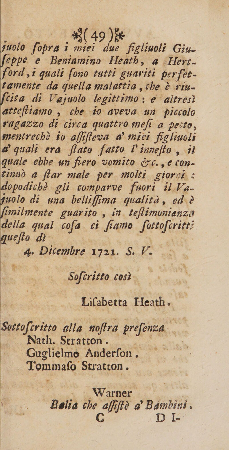 8049 Die PIA oe 1 miei due figlioli Giu- lin sò e Beniamino Heath, a -Hert- ord ,t quali fono tutti guariti per fer- tamente da quella malattia, the è rina cita di Vajuolo legittimo : : e altrést atteftiamo , che #0 aveva un piccolo ragazzo di circa quattro mefi a pesto, mentrech? to afifleva a’ miei figliuols a quali era ftato fatto V tunefio, i quale ebbe un fiero vomito dc. e con- tinsò a ffar male per molti giorvi : dopodichè gli comparve fuori il Va- juolo di una bellifima qualita, ed è fimilmente guarito , in teftimontanza della qual cofa ci i amo Sera gie quefto di 4. Dicembre 1721. S. V. Softritto così Lifabetta Heath. Sortofcritto ap noftra prefenza Nath. Stratton . Guglielmo Anderfon . aa, Stratcon. Warner Balia che affifte a' Bambini.