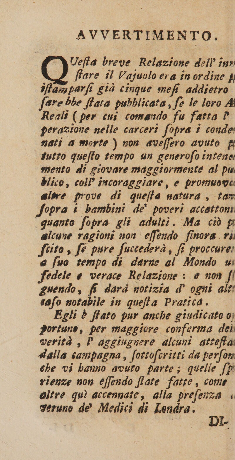 AVVERTIMENTO. Uefta breve Relazione dell ins fare il Vaguolo era in ordine f ilffamparfi già cinque mefi addietro. fare bbe flata pubblicata, fe le loro Ai Reals ( per cui comando fu fatta P perazione nelle carceri fopra t conde: nati a morte) non avefjero avuto fi dutto quefto tempo un generofo intena mento di giovare maggiormente al pu blico, coll’ incoraggiare, e promuove: ale prove di quella natura , tar Sopra &amp; bambini de’ poveri accatton quanto fopra gli adulti. Ma ciò pi elcune ragioni nox effendo finora ri. feito, fe pure fuccederà, fi proccurer e fuo tempo di darne al Mondo us fedele e verace Relazione : e non fl guendo, fi dard notizia &amp; ogni alt! cafo notabile in queffa Pratica. Egli è ffato pur anche giudicato 0) portano, per maggiore conferma del verità , P aggiugnere alcunt attefta Falla campagna, fottofcritti da perfor she vi banno avuto parte; quelie [Di vienze non effendo fiate fatte, come altre qu) accennate, alla prefenza « ng sE Je