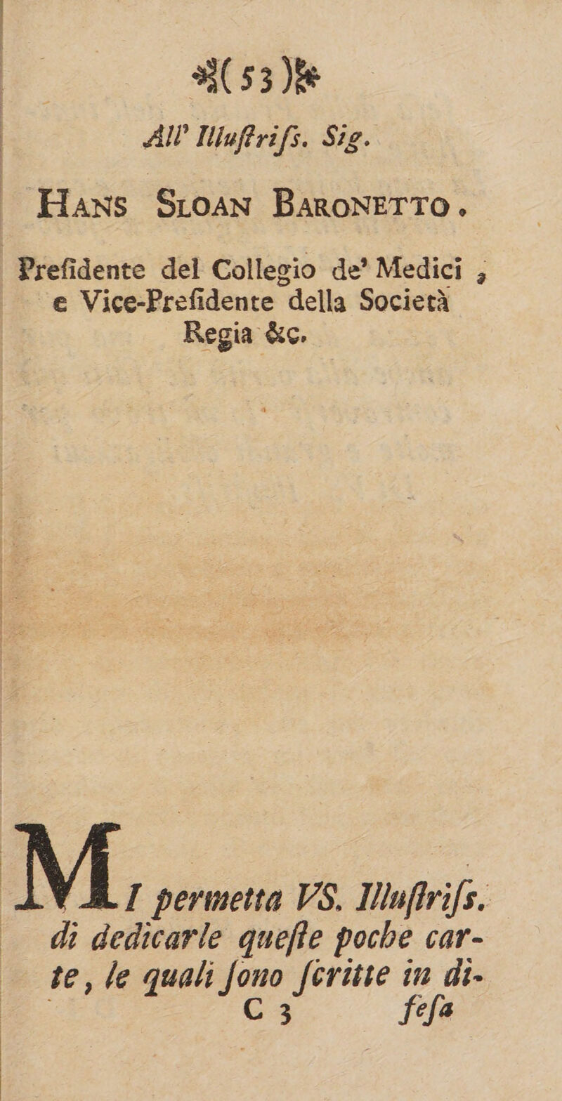 (53)% Al? Iuftrifs. Sig. Hans SLoan Baronetro. | Prefidente del Collegio de’ Medici , e Vice-Prefidente della Societa Regia &amp;c. M, permetta VS. Uuftrifs. di dedicarle quefle poche car- te, le quali fono fcritte in di- | C 3 fefa