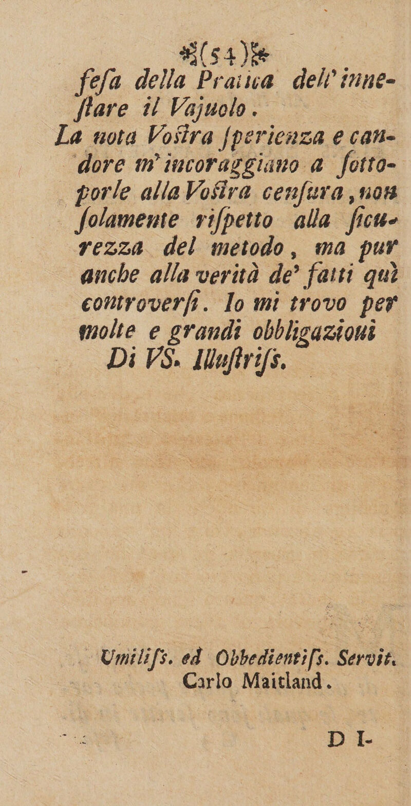 fefa della Praiua del? inne- flare il Vajuolo. La nota Vosira {pericaza e can- dore m incoraggiano a fotto- porle allaVofira cenfura,non folamente rifpetto alla ficu- rezza del metodo, ma pur anche alla verità de’ fatti qui controverfi. Io mi trovo per molte e grandi obbligazioni Di VS. IMauftrifs. Umilifs. ed Obbedientifs. Servit. Carlo Maitland. DL