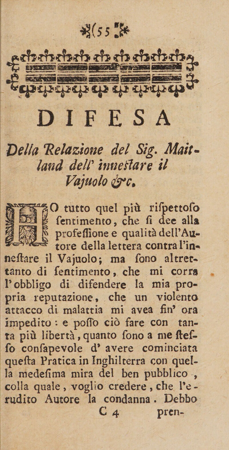 | (55186 _gttaztactazhs ah gh ctcticha, “È Psi asse sar a RN! ——@@=@@ n= ——m@_ or. spense pupe ip tp pi DIFESA Della Relazione del Sig. Mait- land dell’ inuestare il Vajuolo &amp;c. Bs sO tutto quel più rifpettofo Si RS &amp; fentimento, che fi dee alla dn ù profeffione e qualità dell’Au- roe tore della lettera contra l’in= neftare il Vajuolo; ma fono altret- tanto di fentimento: che mi corra l'obbligo di difendere la mia pro- ‘pria reputazione, che un violento attacco di malattia mi avea fin’ ora impedito : e poffo ciò fare con tan- ta più libertà, quanto fono a me ftef- fo confapevole d’ avere cominciata ‘quefta Pratica in Inghilterra con quel- la medefima mira del ben pubblico, — ‘colla quale, voglio credere, che l’e - rudito Autore la condanna. Debbo C4 pren- |