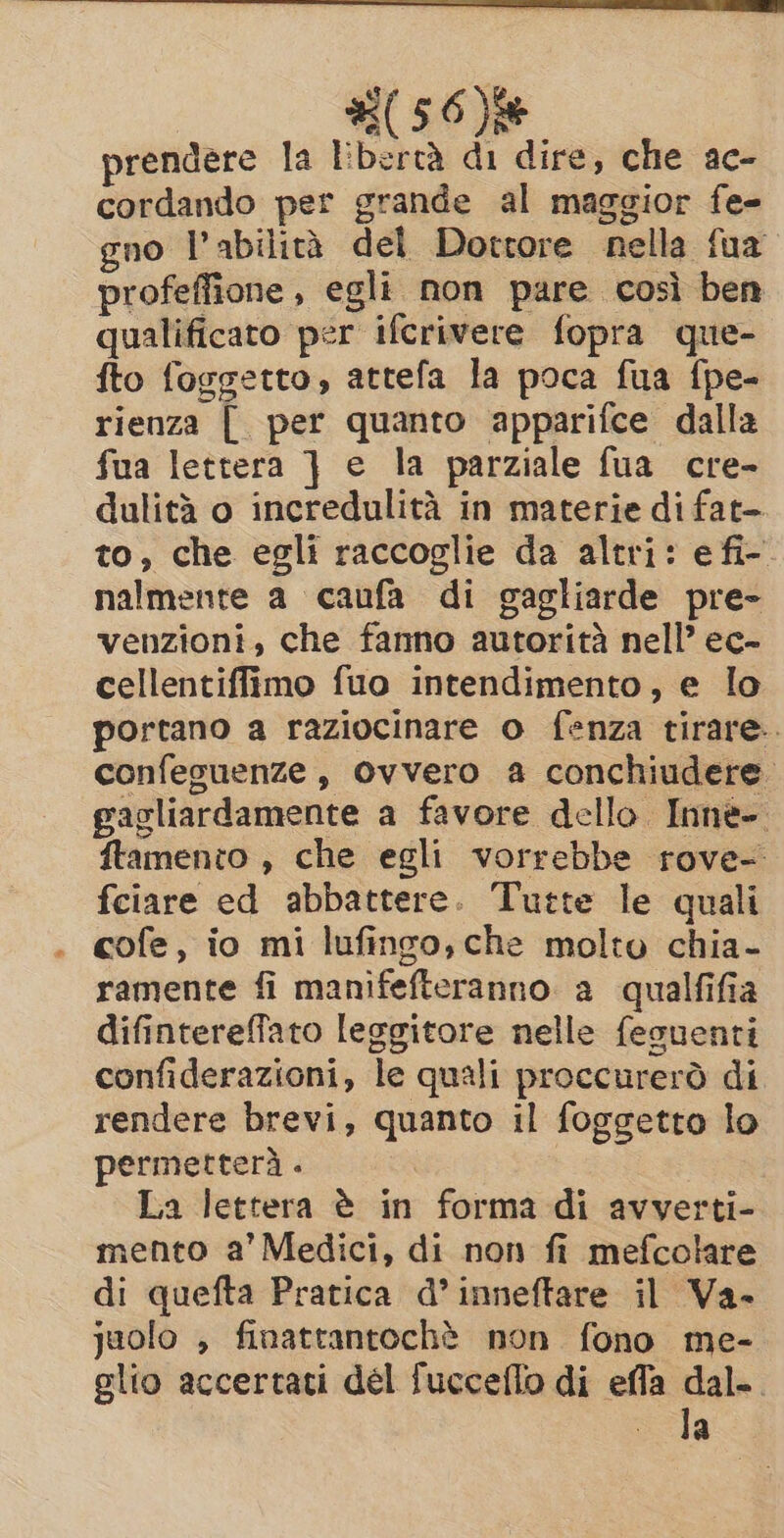 #56) prendere la libertà di dire, che ac- cordando per grande al maggior fe- gno l'abilità del Dottore nella fua profeffione , egli non pare così ben qualificato per ifcrivere fopra que- fto foggetto, attefa la poca fua fpe- rienza [ per quanto apparifce dalla fua lettera } e la parziale fua cre- dulità o incredulità in materie di fat- to, che egli raccoglie da altri: efi-. nalmente a caufa di gagliarde pre- venzioni, che fanno autorità nell’ ec- cellentiffimo fuo intendimento, e lo portano a raziocinare o fenza tirare. confeguenze, Ovvero a conchiudere gagliardamente a favore dello Inne- ftamento , che egli vorrebbe rove- fciare ed abbattere. Tutte le quali cofe, io mi lufingo, che molto chia- ramente fi manifefteranno a qualfifia difinterefato leggitore nelle feguenti confiderazioni, le quali proccurerò di rendere brevi, quanto il foggetto lo permetterà . La lettera è in forma di avverti- mento a’ Medici, di non fi mefcolare di quefta Pratica d’inneftare il Va- juolo , finattantochè non fono me- glio accertati del fucceflo di effa dal. la