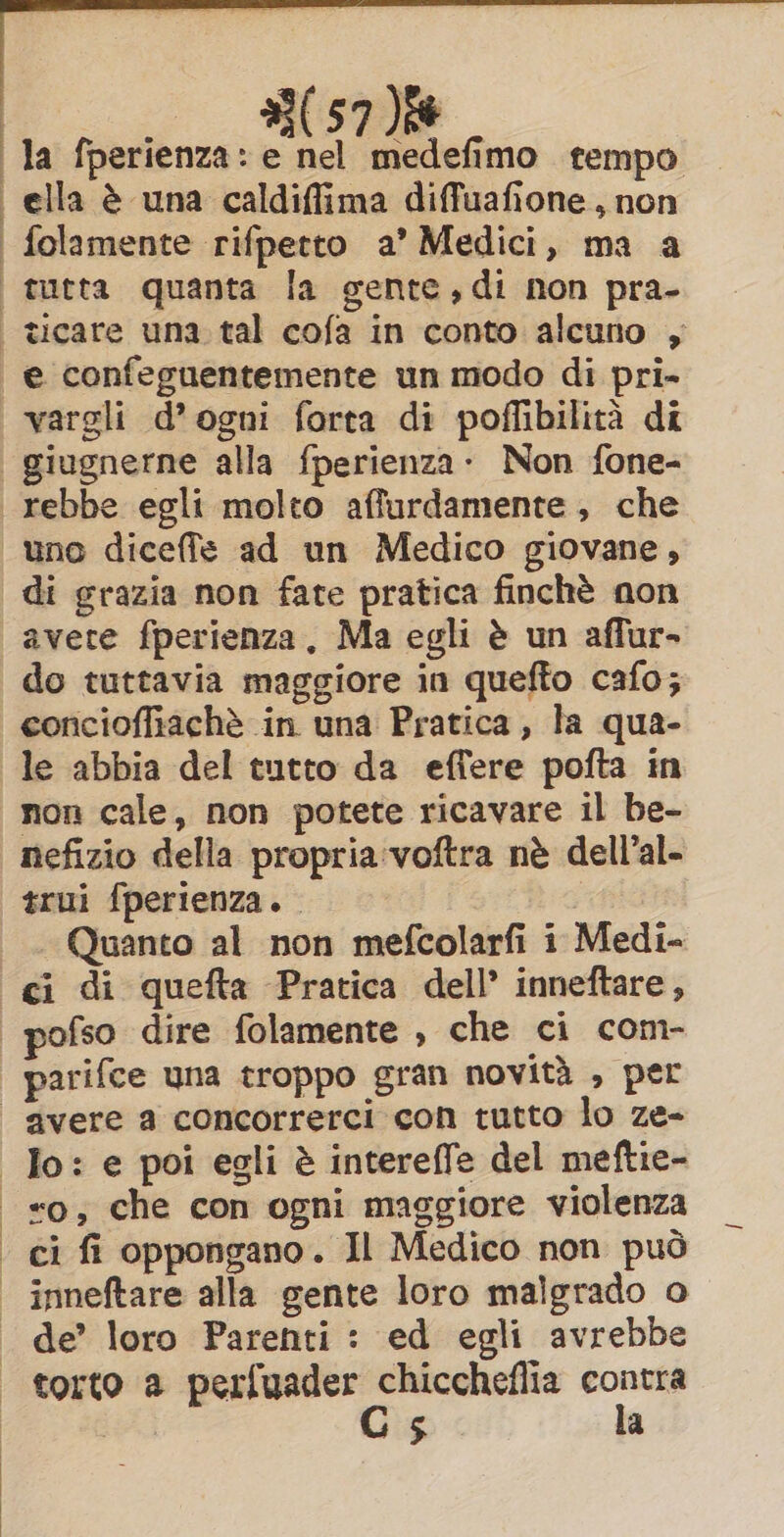 3(57)% la fperienza: e nel medefimo tempo | ella è una caldiffima diffuafione, non | folamente rifpetto a’ Medici, ma a | tutta quanta la gente,di non pra- -ticare una tal cofa in conto alcuno , e confeguentemente un modo di pri- vargli d’ogni forta di poffibilità di | giugnerne alla fperienza - Non fone- rebbe egli molto affurdamente , che uno diceffe ad un Medico giovane, | di grazia non fate pratica finchè non avete fperienza, Ma egli è un affur- do tuttavia maggiore in quefto cafo; concioffiachè in una Pratica, la qua- le abbia del tutto da effere pofta in non cale, non potete ricavare il be- nefizio della propria:voftra nè dell’al- trui fperienza. TA Quanto al non mefcolarfi i Medi- “ci di quefta Pratica dell’ inneftare, pofso dire folamente , che ci com- parifce una troppo gran novità , per | ‘avere a concorrerci con tutto lo ze- Io: e poi egli è intereffe del meftie- xo; che con ogni maggiore violenza ‘ ci fi oppongano. Il Medico non può | inneftare alla gente loro malgrado o de’ loro Parenti : ed egli avrebbe torto a perfuader ng tonni i) s a